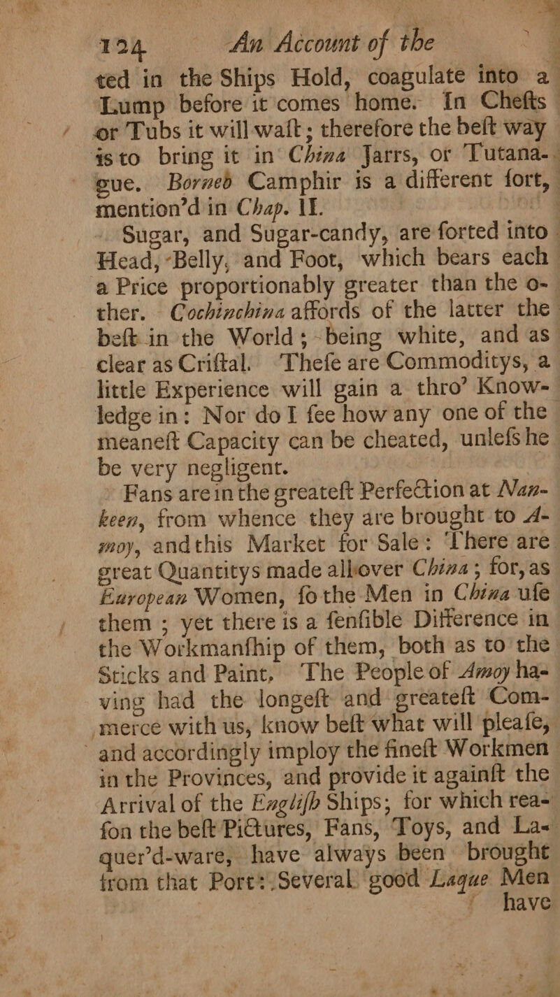 ted in the Ships Hold, coagulate into a Lump before it comes home. In Chefts ” / or Tubs it will waft; therefore the beft way §sto bring it in’ China Jarrs, or Tutana-. gue. Borved Camphir is a different fort, mention’d in Chap. If. Bie - Sugar, and Sugar-candy, are forted into Head, Belly, and Foot, which bears each a Price proportionably greater than the o- ther. Cochinchina affords of the latter the beft.in the World; being white, and as” clear as Criftal. ‘Thefe are Commoditys, a little Experience will gain a thro’ Know- ledge in: Nor doT fee how any one of the meaneft Capacity can be cheated, unlefs he be very negligent. » Fans arein the greateft Perfection at Nan- keen, from whence they are brought to A- yoy, andthis Market for Sale: ‘here are great Quantitys made allover China; for, as European Women, fothe Men in China ule them ; yet there is a fenfible Ditference in the Workmanfhip of them, both as tothe: Sticks and Paint, ‘The People of Amoy ha- ving had the longeft and greateft Com- merce with us, know beft what will pleafe, and accordingly imploy the fineft Workmen in the Provinces, and provide it againft the Arrival of the Ezgdi/b Ships; for which rea- fon the belt PiGtures, Fans, Toys, and La&lt; quer’d-ware, have always been brought from that Ports Several good Lagque St ' have f