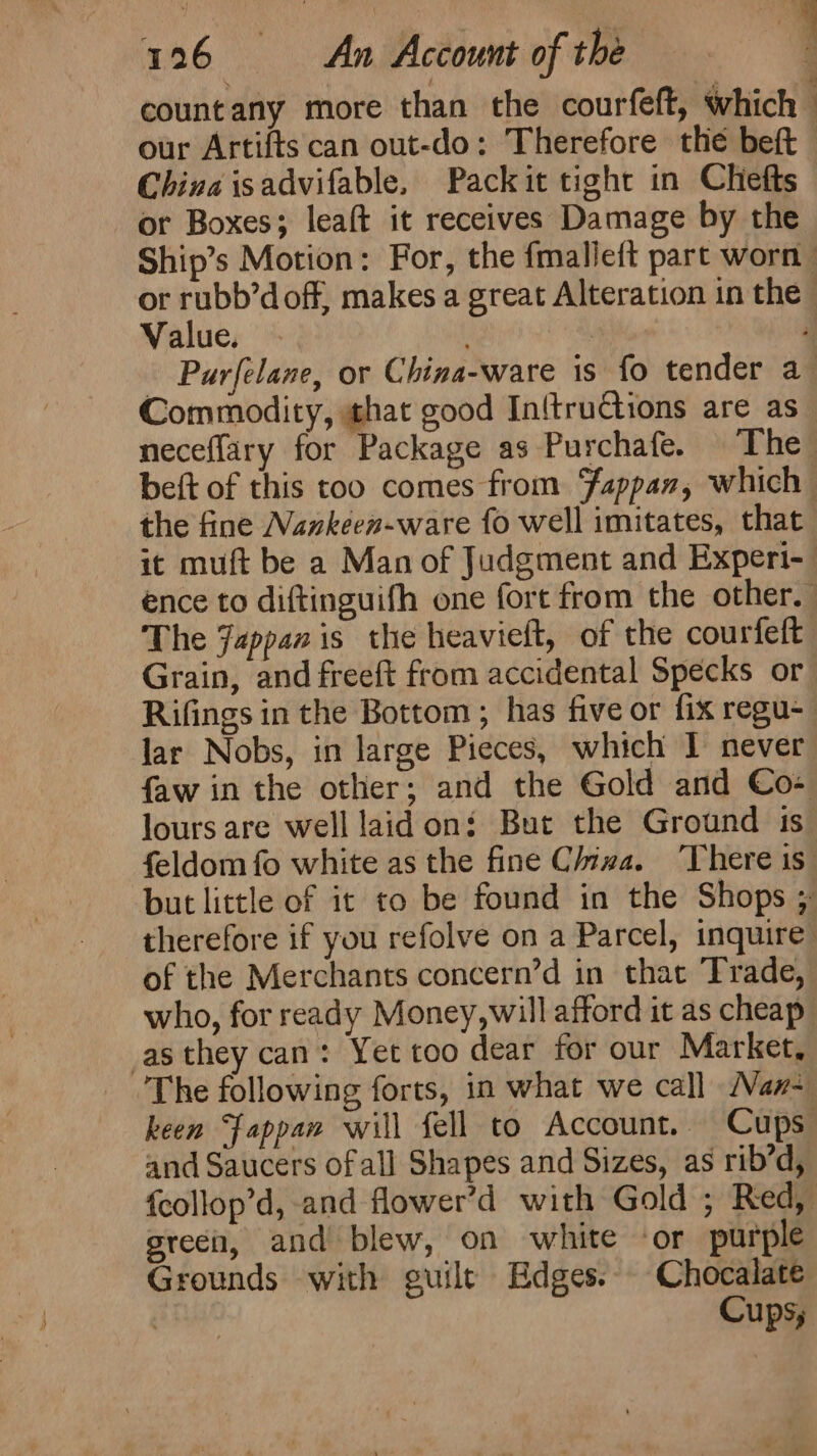 countany more than the courfeft, which our Artifts can out-do: Therefore the beft China isadvifable, Packit tight in Chefts or Boxes; leaft it receives Damage by the : Value. : Commodity, hat good In{tructions are as the fine Navkeen-ware fo well imitates, that Rifings in the Bottom ; has five or fix regu- of the Merchants concern’d in that Trade, as they can: Yet too dear for our Market, and Saucers of all Shapes and Sizes, as rib’d, green, and blew, on white ‘or purple Grounds with guile Edges. Chocalate