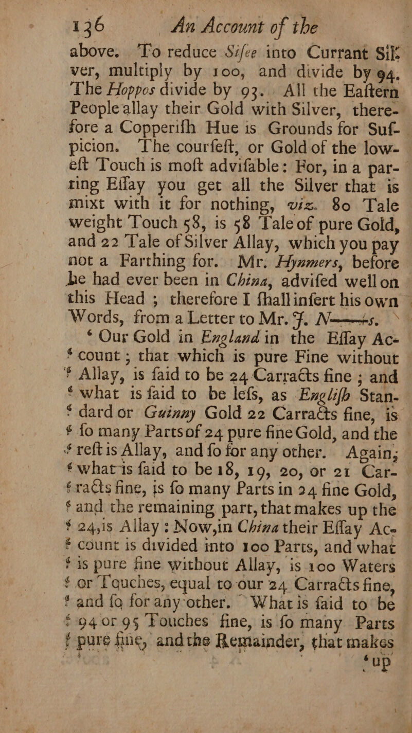 above. ‘To reduce Si/ee into Currant Sil: ver, multiply by 100, and divide by 94, The Hoppos divide by 93. All the Eaftern picion. The courfeft, or Gold of the low- ting Eiflay you get all the Silver that is mixt with it for nothing, viz. 80 Tale weight Touch 58, is 58 ‘Tale of pure Gold, and 22 ‘Tale of Silver Allay, which you pay not a Farthing for. Mr. Hyzmers, before be had ever been in China, advifed wellon ‘Our Gold in Exglandin the Eflay Ac * count ; that which is pure Fine without * Allay, is faid to be 24 Carradts fine ; and ‘ dard or Gainay Gold 22 Carratts fine, is ¥reftis Allay, and fo for any other. Again; £ count is divided into 100 Parts, and what ¢ or Touches, equal to our 24 Carradts fine, f pure fine, andthe Remainder, that makes : r 5 um : ae Se ‘ ‘ up