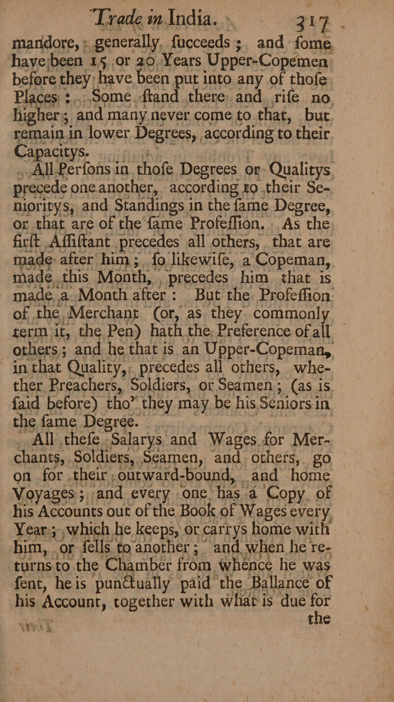 Trade i in. India. ; ee 2%. manidore, : generally, facceeds ;. and fome, haye;been 15, or 20. Years Upper-Copemen before they) ‘have been put into any of thofe Places’ : , ‘Some. ftand there and rife no. higher); and many.never come to.that, but. remain.in lower Degrees,, according to their Capacitys. | _All-Perfons in thofe Degrees or Qualitys precede oneanother, according to ,their Se- nioritys, and Standings i in the fame Degree, or that are of the fame Profeffion. As the firft A ffiftant precedes all others, that are made: after him ; {9. likewile, a Copeman, | made. this Month, precedes him that 1s made a Month after : But the. Profeffion’ of the Merchant (or, as they commonly term it, the Pen) hath the; Preference of all others ; ; and he that is an Upper-Copeman, ~ in that Quality,, precedes all others, whe- ther Preachers, Soldiers, or Seamen; (as is faid before) tho” they may be his Seniors in the fame Degree. All thefe Salarys and Wages. for Mer- chants, Soldiers, Seamen, and others, go on for their ; outward- bound, and home _ Voyages ;,,and every one. has a Copy. of his Accounts out of the Book of Wages every, Year; which he keeps, or carrys home with 3 him, . i); fells. to another ; and. when he re- turns to the Chamber from whence he was fent, heis pun€tually paid the Ballance of his MOOR together with what is due Le +t C WYP i