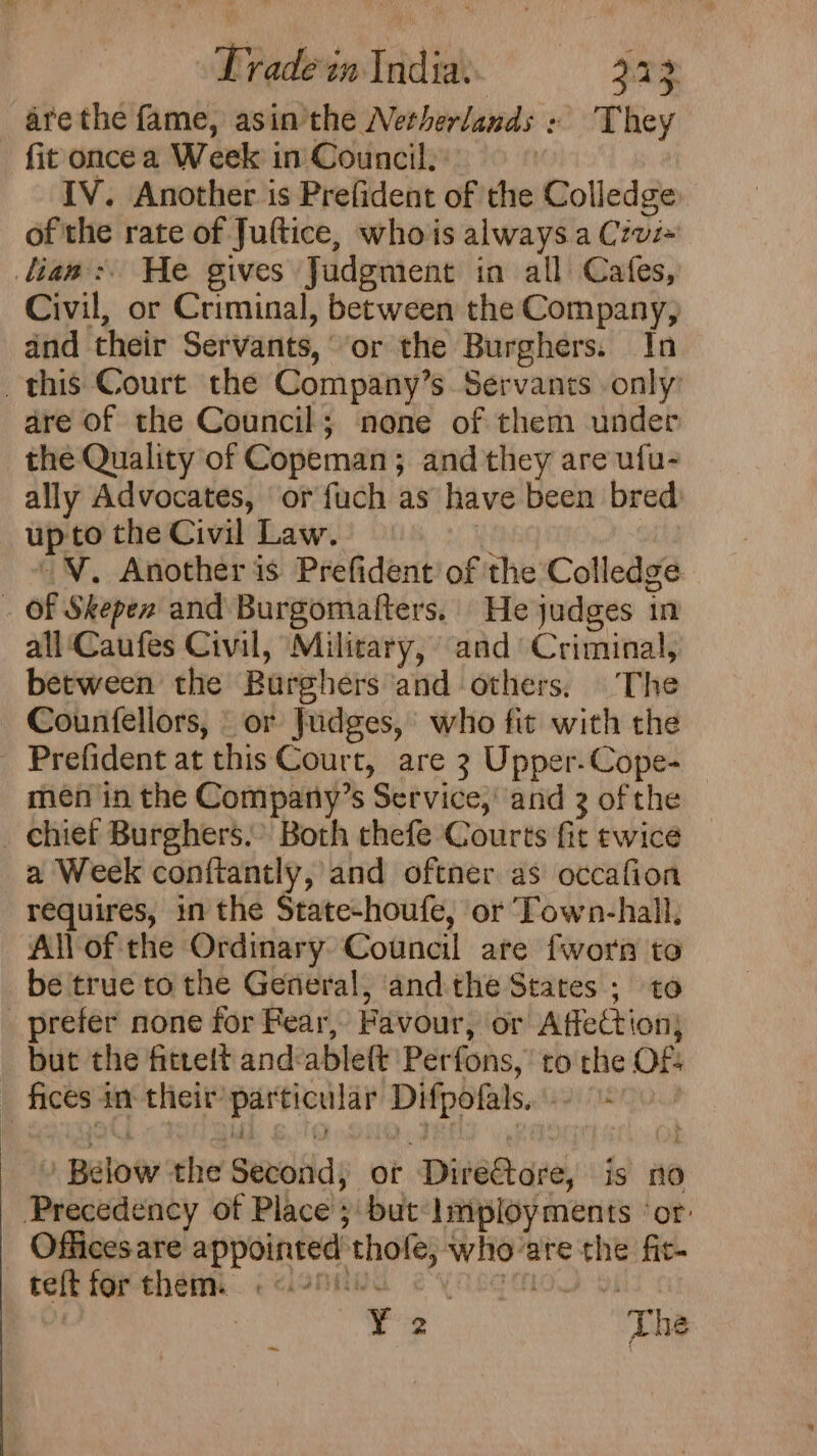 are the fame, asin'the Netherlands « ‘They fit once a Week in Council. | IV. Another is Prefident of the Colledge of the rate of Juftice, whois always a Czvi+ lias: He gives Judgment in all Cafes, Civil, or Criminal, between the Company, and their Servants, ‘or the Burghers. In this Court the Company’s. Servants only’ are of the Council; none of them under the Quality of Copeman; and they are ufu- ally Advocates, or fuch as have been bred upto the Civil Law. ‘i ~. Another is Prefident of the Colledge . Of Skepen and Burgomafters. He judges in all ‘Caufes Civil, Military, and Criminal, between the Burghers and others. The Countellors, or Judges, who fit with the Prefident at this Court, are 3 Upper-Cope- men in the Company’s Service,’ and 3 of the _ chief Burghers.” Both thefe Courts fit twice a Week conftantly, and oftner as occafion requires, in the State-houfe, ‘or ‘Town-hall, All of the Ordinary Council are fworr to be true to the General, andthe States ; to _ prefer none for Fear, Favour, or Affection) but the fitrett and‘ableft Perfons, to the OF: _ ficesan their’ particular Difpofals,-- &lt;0.’ / Below the Second, ot DireGtore, is no Precedency of Place ;but-Imployments ‘or: Officesare appointed thofe, who-are the fic- tek ferehéenh cisnnba eyase mol vy : | ¥'&lt; The ~