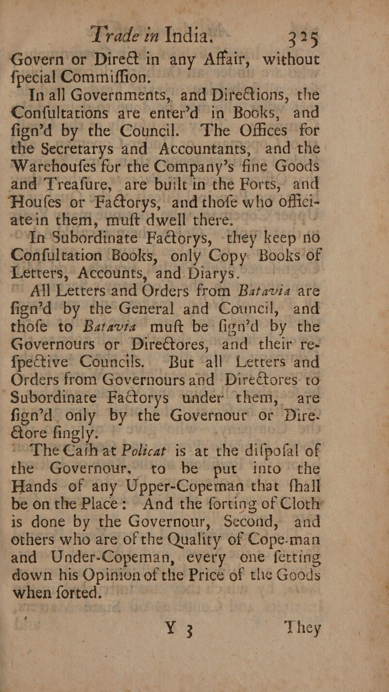 Govern or Dire@t in any Affair, without fpecial Commiffion. | In all Governments, and Dire@tions, the Confultations are enter’>d in Books, and fign’d by the Council. The Offices for the Secretarys and Accountants, and the Warehoufes for the Company’s fine Goods and Treafure, are built in the Forts, and ‘Houfes or “Factorys, and thofe who offici- atein them, muft dwell there. In Subordinate Factorys, they keep no Confultation Books, only Copy Books of Letters, Accounts, and Diarys. All Letters'and Orders from Batavia are fign’d by the General and Council, and thofe to Batavi2z muft be fign’d by the Governours or Directores, and their re- fpective Councils. But all Letters and Orders from Governours and Directores to Subordinate Factorys under them, are fign’d only by the Governour or Dire- ore fingly. ~The Cath at Policat is at the difpofal of the Governour, to be put into the Hands of any Upper-Copeman that fhall be onthe Place: — And the forting of Cloth is done by the Governour, Second, and _ others who are of the Quality of Cope-man and Under-Copeman, every one ferting down his Opinion of the Price of the Goods when forted. | ‘ Y 3 They