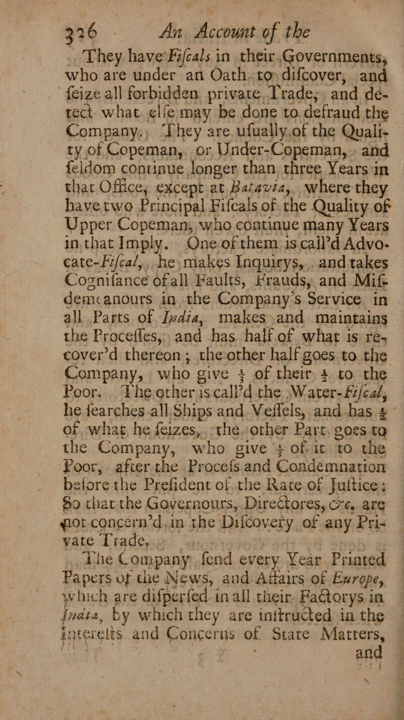 They haveFi/cals in their Governments, who are under an Oath. ton difcover, and feize all forbidden private Trades, and de- tect what. <lfe may be done to.defraud the Company.) ‘They are, ufually.of the Quali- ty of Copeman, or, Under-Copeman,» and feldom continue longer than three Years in that Office; except at Batavia, where they havetwo Principal Fifcals of che Quality of Upper Copeman, who continue many Years in that Imply. One ofthem iscail’d Advo- cate-Fifca/,, he, makes Inquirys,,. and takes Cognifance ofall Faults, Frauds, and Mife. demcanours in, the Company’s Service. in all Parts of Ivdia, makes and maintains the Procefles, and has. half.of what is re, cover’d thereon; the other half goes to the Company, who give 4 of their 4 to the Poor. The other iscall?d the ,Water-£/cal, of what, he feizes,. the, other Part, goes tq the Company, who give } of, it to the Poor, afier the. Procefs. and Condemnation before the Prefident ofthe Rate.of Juttice; So thar the Gavernours,. Directores, cre. are gor concern’d,in the Diicovery of any Pri- vate Trade, | 5 z ao The Company fend every Year. Printed Papers of the News, aud Adfairs of Exrope, which are difperfed inall their FaGtorys in jnata, ty which they are inttructed in the intereits and Concerns of Stare Matters, ee oe and * rm ae adie? oz Ss Ms
