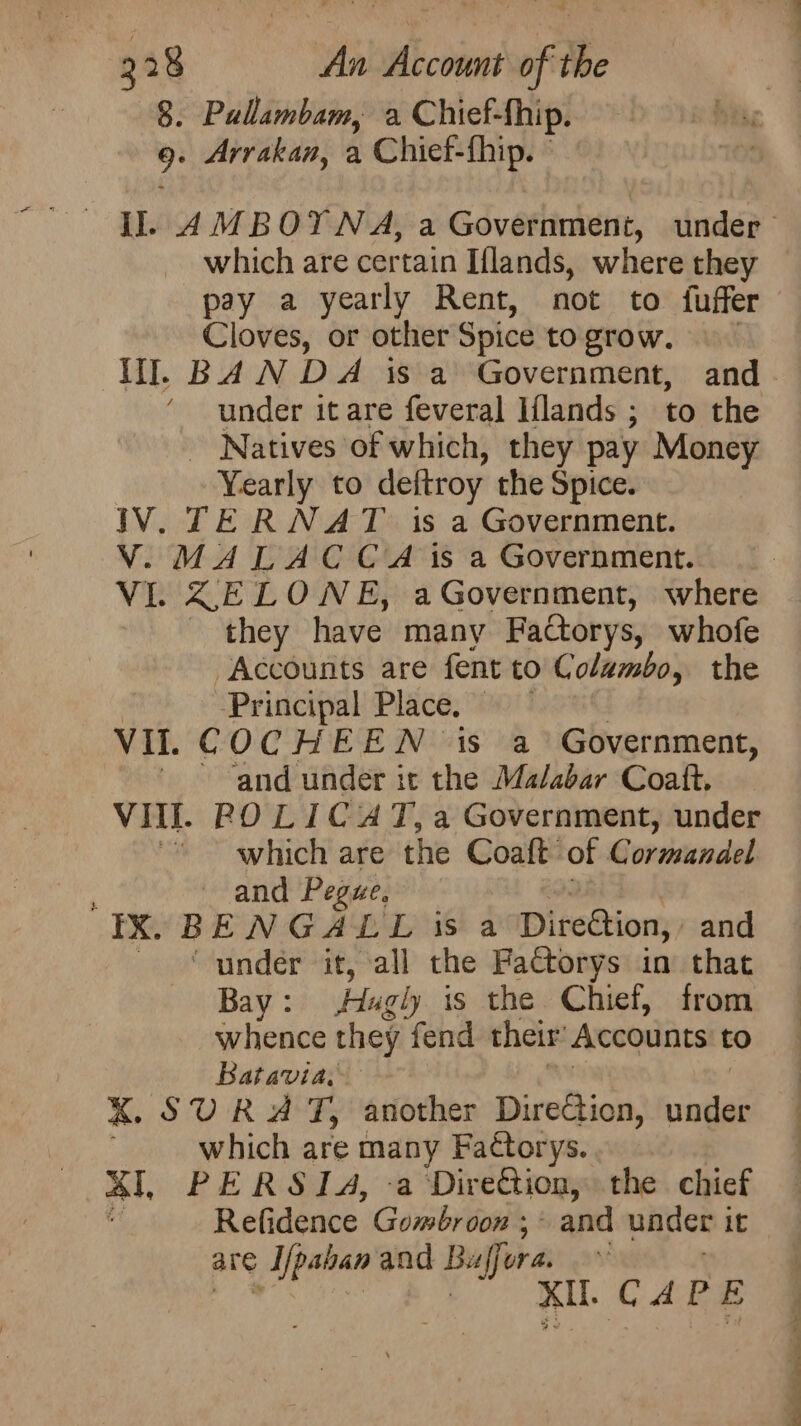 8. Pallambam, a Chief-fhip. rh Arrakan, a Chief-fhip. which are certain Iflands, where they pay a yearly Rent, not to fuffer Cloves, or other Spice to grow. Ill. BAN DA isa Government, and under it are feveral Iflands ; to the Natives of which, they pay Money Yearly to deftroy the Spice. IV. TER NAT is a Government. V. MALACCA 1s a Government. VI. ZELOWNE, aGovernment, where they have many Factorys, whofe Accounts are fent to Columbo, the ‘Principal Place, VI. COCHEEN is a Government, ~~ ‘and under it the Malabar Coaft. VII. POLICAT, a Government, under “* which are the Coaft of Gormandel : and Pegue, IX. BENGALL is a DireGtion, and ‘under it, all the Factorys in that Bay : Hugly is the Chief, from whence they fend their Accounts to Batavia. KX. SURAT, another Direction, under which are many Factorys. al, PERSIA, Direction, the chief ‘a Refidence Gomébroon ;~ and under it are ; A/pahan and Buffore Ae XU. CAPE