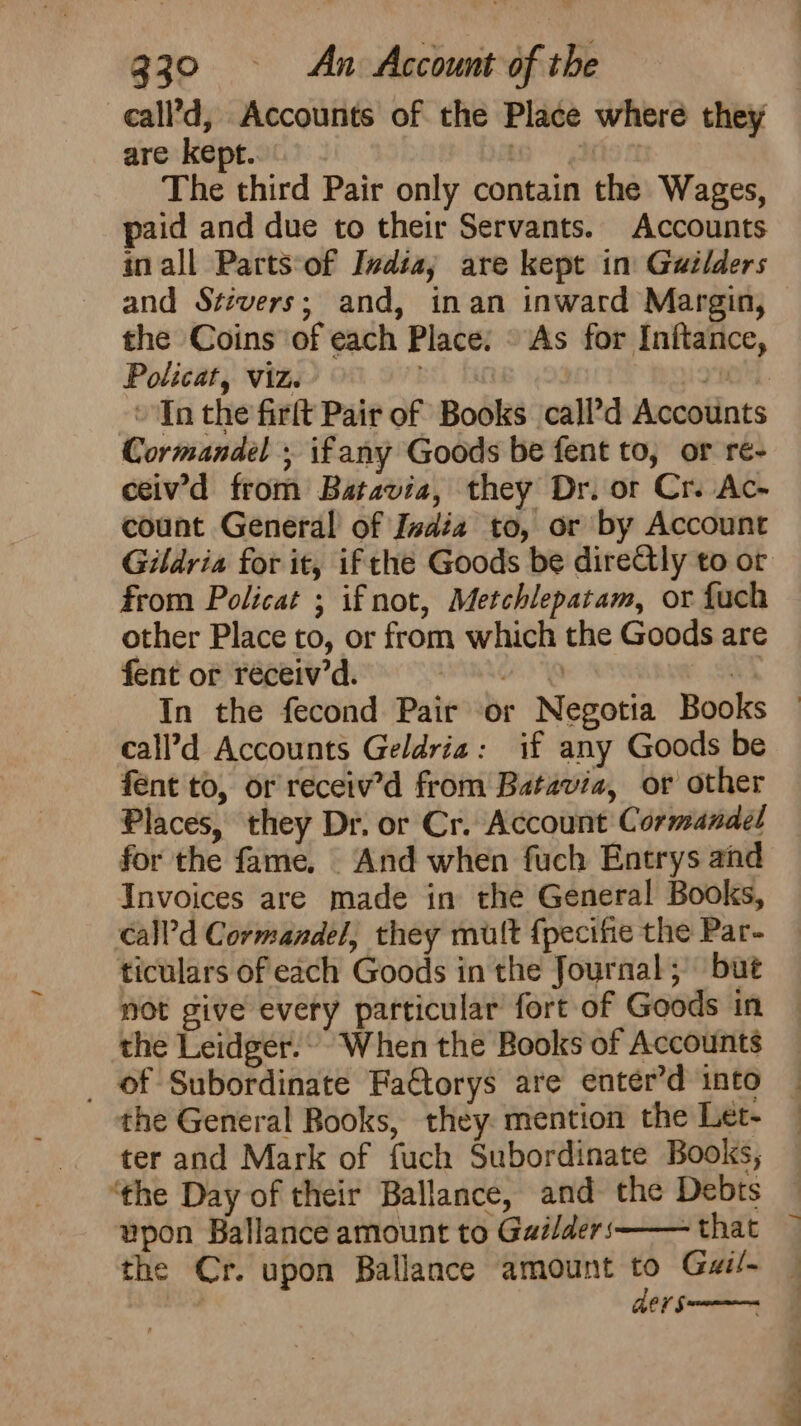call’d, Accounts of the Place where they are kept. . The third Pair only contain the Wages, paid and due to their Servants. Accounts in all Parts:‘of India; are kept in: Gailders and Stivers; and, inan inward Margin, the Coins of each Place: « As for Inftance, Policat, viz. yn “In the firft Pair of Books call’d Accounts Cormandel ; ifany Goods be fent to, or re- ceiv’'d from Batavia, they Dr. or Cr. Ac- count General of India to, or by Account from Policat ; if not, Metchlepatam, or fuch other Place to, or from which the Goods are fent or réceiv’d. INGE call’d Accounts Geldria: if any Goods be fent to, or receiv’d from Batavia, or other Places, they Dr. or Cr. Account C ormanael for the fame. And when fuch Entrys and Invoices are made in the General Books, call’d Cormandel, they mult fpecifie the Par- ticulars of each Goods in the Journal; but not give every particular fort of Goods in the Leidger. When the Books of Accounts _ of Subordinate FaCtorys are enter’d into the General Books, they. mention the Let- ter and Mark of fuch Subordinate Books, ‘the Day of their Ballance, and the Debts vpon Ballance amount to Gailders -that ders “