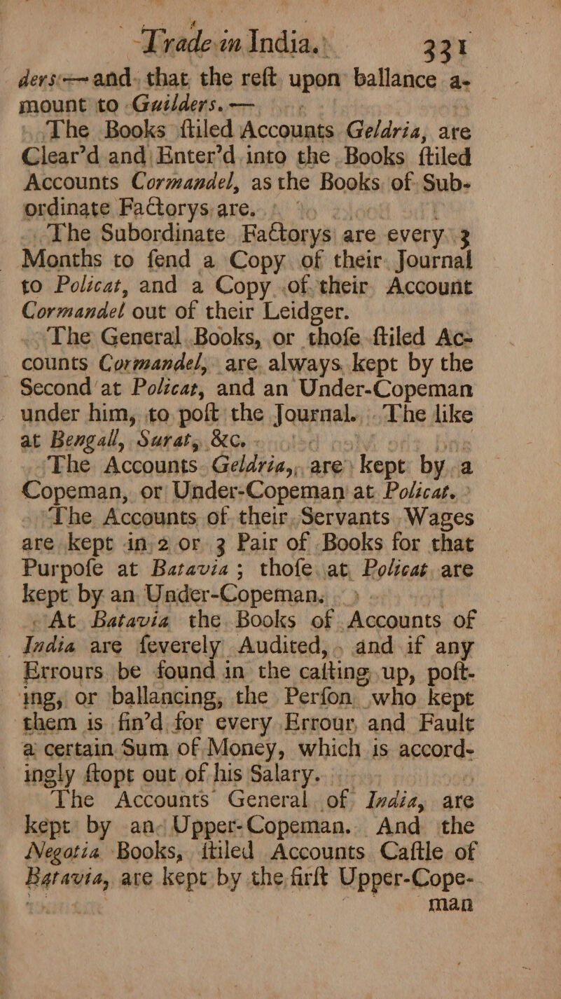 Pas. rina bie Trade India.’ a devs and. that the reft upon ballance ae mount to Guilders.— | The Books {tiled Accounts Ge/dria, are Clear’d and) Enter’d. into the Books {tiled Accounts Cormandel, asthe Books. of Sub- ordinate Factorys;are.. § 9) 2 The Subordinate Fattorys are every..3 _ Months to fend a Copy. of their. Journal to Policat, and a Copy .of. their. Account Cormandel out of their Leidger. The General..Books, or thofe-ftiled Ac- counts Cormandel, are. always. kept by the Second at Policat, and an Under-Copeman . under him, to poft the Journal.,..The like at Bengal, Suraty XG olod pall bry The Accounts. Geldria,,are: kept bya Copeman, or Under-Copeman at Policat. » The Accounts of their, Servants Wages are kept in 2 or 3 Pair of Books for that Purpofe at Batavia; thofe.at, Policat are kept by an, Under-Copeman, — &gt; ; At Batavia the Books of Accounts of India are feverely Audited, and if any Errours be found in the caitingup, poft- ing, or ballancing, the Perfon who kept them is fin’d for every Errour, and Fault @ certain Sum of Money, which is accord- ingly ftopt out of his Salary... ‘ The Accounts General, of Ivdia, are kept’ by an- Upper-Copeman.. And the Negotia Books, itiled Accounts Caftle of Batavia, are kept by the firlt Upper-Cope-. rps RIE eit man