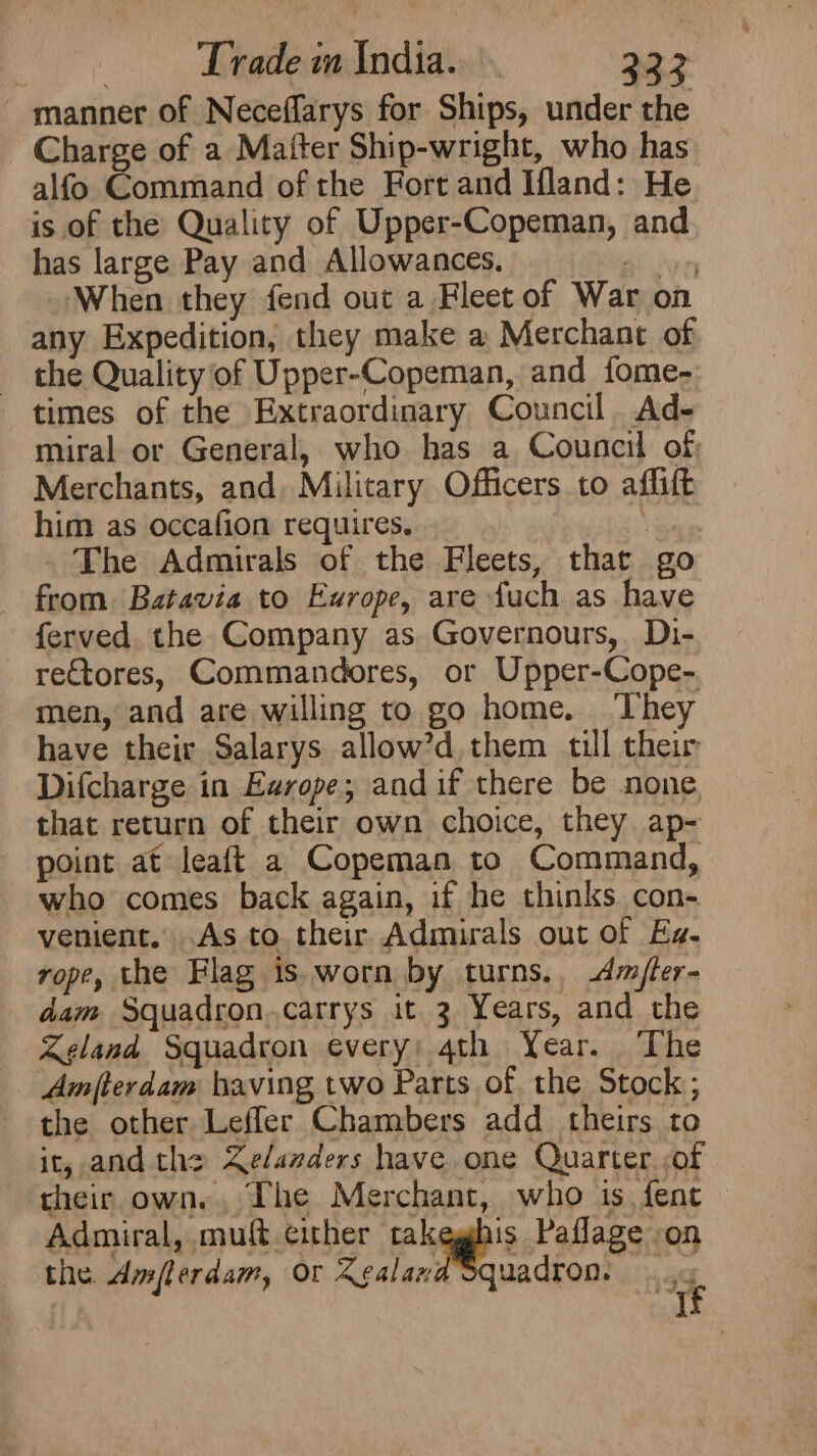 manner of Neceffarys for Ships, under the Charge of a Maiter Ship-wright, who has alfo Command of the Fort and Ifland: He is of the Quality of Upper-Copeman, and has large Pay and Allowances. goo0n When they fend out a Fleet of War on any Expedition, they make a Merchant of the Qualityof Upper-Copeman, and fome- times of the Extraordinary Council Ad- miral or General, who has a Council of Merchants, and, Military Officers to affift him as occafion requires. | \ The Admirals of the Fleets, that go from Batavia to Europe, are fuch as have ferved. the Company as Governours, Di- rectores, Commandores, or Upper-Cope-. men, and are willing to go home. They have their Salarys allow’d, them till their Difcharge in Europe; and if there be none that return of their own choice, they ap- point at leaft a Copeman to Command, who comes back again, if he thinks con- venient. .As to their Admirals out of Es. rope, the Flag is.worn by turns. dmfler- dam Squadron..carrys it 3 Years, and the Zeland Squadron every; 4th Year. The Amfterdam baving two Parts of. the Stock; the other Leffler Chambers add theirs to it, and the Kelanders have one Quarter <of their own. The Merchant, who is fent - Admiral, muft cither takeghis Paflage on the. dmflerdam, or Zealand quadron: 4g
