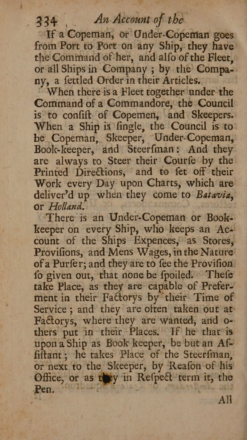 8 234 .. An Account of the If a Copeman, or Onder-Copemian goes from Port to Port-on any Ship, they have the Command of her, and alfo of the Fleet, or all Ships in Company ; by the Compa. ny, a fectled Order in their Articles. When there-is.a Fleet together under- the Command of a Commandore, the Council is to confift. of Copemen, and Skeepers. When a Ship is ‘fingle, the Council is ‘to: be Copeman, Skeeper, “Under-Copeman, Book-keeper, and Steerfman: And they are always to Steer their Courfe by the Printed Directions, and to fet off their | Work every Day upon Charts, which are deliver’d up when they come to Batavia, or Holland. rte sey ‘There is an Under-Copeman or Book- count of the Ships Expences,as Stores, Provifions, and Mens Wages, in the Nature’ of a Purfer; and they are to fee the Provifion fo given out, that none be fpoiled. Thefe take Place, as they are capable of Prefer- ment in their Fa€torys by ‘their Time of Service ; and they are often taken out at: FaGtorys, where they are wanted, and o- thers put in their Places.) If he that is upona Ship as Book keeper, be but an Af- or next to the Skeeper, by Reafon-of his All