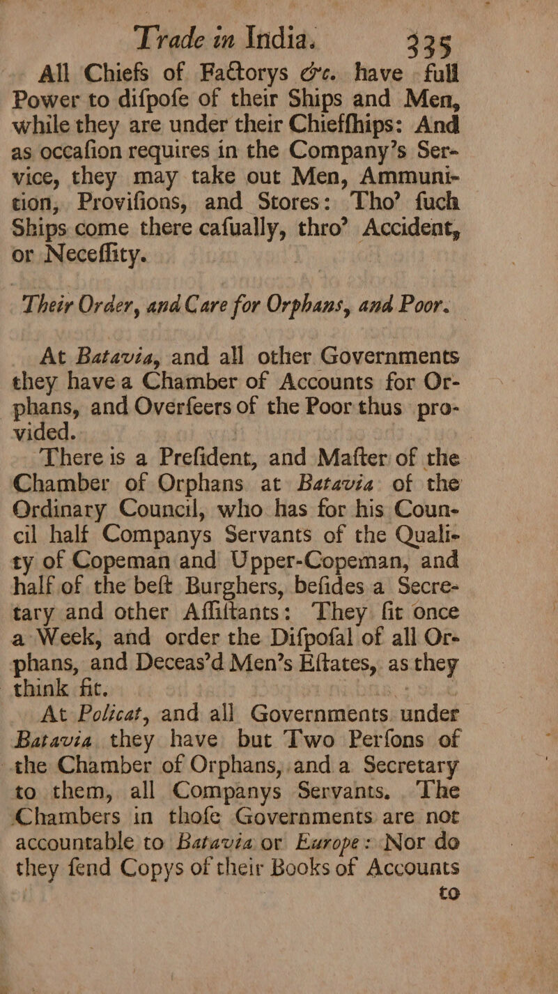 All Chiefs of Fa€torys cc. have - full Power to difpofe of their Ships and Men, while they are under their Chieffhips: And as occafion requires in the Company’s Ser- vice, they may take out Men, Ammuni- tion, Provifions, and Stores: Tho’ fuch Ships come there cafually, thro’ Accident, or Neceflity. Their Order, and Care for Orphans, and Poor. At Batavia, and all other Governments they havea Chamber of Accounts for Or- _phans, and Overfeers of the Poor thus pro- vided. There is a Prefident, and Matter of the Chamber of Orphans at Batavia of the Ordinary Council, who has for his Coun- cil half Companys Servants of the Quali- ty of Copeman and Upper-Copeman, and half of the beft Burghers, befides a Secre- tary and other Affiftants: They fit once a Week, and order the Difpofal of all Or- phans, and Deceas’d Men’s Efftates, as they think fit. ea be At Policat, and all Governments. under Batavia they have but Two Perfons of the Chamber of Orphans,.and a Secretary to them, all Companys Servants. The Chambers in thofe Governments are not accountable to Batavia or Europe: Nor do they fend Copys of their Books of Accounts to
