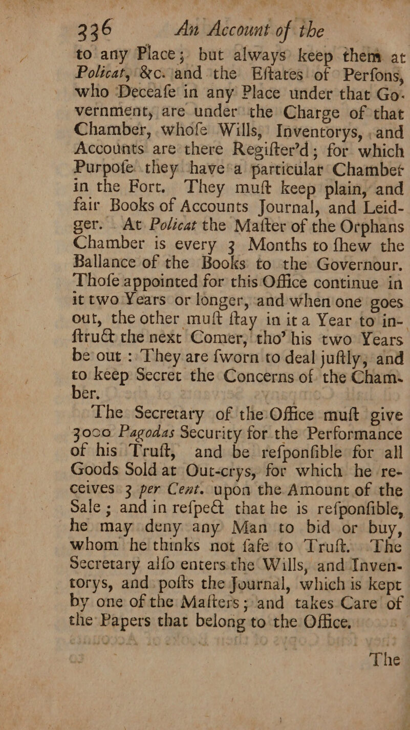 to any Place; but always keep then at Policat, &amp;c. and the Eftates of Perfons, who ‘Deceafe in any Place under that Go- vernment, are under the Charge of that Chamber, whofe Wills, Inventorys, ,and Accounts are there Regifter’d; for which Purpote. they havea particular’ Chambet in the Fort, They muft keep plain, and fair Books of Accounts Journal, and Leid- ger. . At Policat the Matter of the Orphans Chamber is every 3 Months to fhew the Ballance of the Books to the Governour. Thofe appointed for this Office continue in it two Years or longer, and when one goes out, the other muft ftay in ita Year to in- ftruct the next Comer, tho’ his two Years be out : They are {worn to deal juftly; and 4 keep Secret the Concerns of. the Cham. er, The Secretary of the: Office muft give 3000 Pagodas Security for the Performance of his Truft, and be refponfible for all Goods Sold at Out-crys, for which he re- ceives 3 per Cent. upon the Amount of the Sale ; and in refpe&amp; that he is refponfible, he may deny any Man to bid or buy, whom he thinks not fafe to Truft. The Secretary alfo enters the Wills, and Inven- torys, and. polts the Journal, which is kept by one of the Matters; and takes Care of the Papers that belong to the Office. The