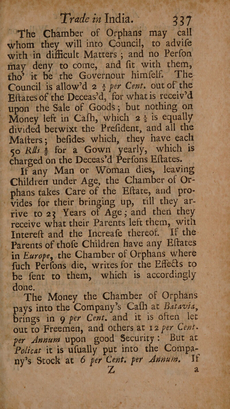 _ a Gry te ae iy x 7 vn lh i 4 Coggy Sh OW ss flr ef ie » i i J any  My as i T ¥ ae ade in India. - “The Chamber of Orphans may call whom they will into Council, to advife with in difficult Matters ; and no Perfon Council is allow’d 2 + per Cent. out of the Eftates of the Deceas’d, for whatis receiv’d upon the Sale of Goods; but nothing on ~ Money left in Cafh, which 2 3 ts equally Matters; befides which, they have each 50 Ris 8 for a Gown yearly, which is charged on the Deceas’d Perfons Eiftates. Jf any Man or Woman dies, leaving Children under Age, the Chamber of Or- phans takes Care of the Hftate, and pro- rive to 23 Years of Age; and then they receive what their Parents left them, with - Parents of thofe Children have any Eftates _ in Exrope, the Chamber of Orphans where be fent to them, which is accordingly Caae.ce ae. © The Money the Chamber of Orphans brings in 9 per Cent, and it is often let out to Freemen, and others at 12 per Cent. Policat it is ufually put into the Compa- ny’s Stock at 6 per Cent. per Annum, VE ; | ZL, | a