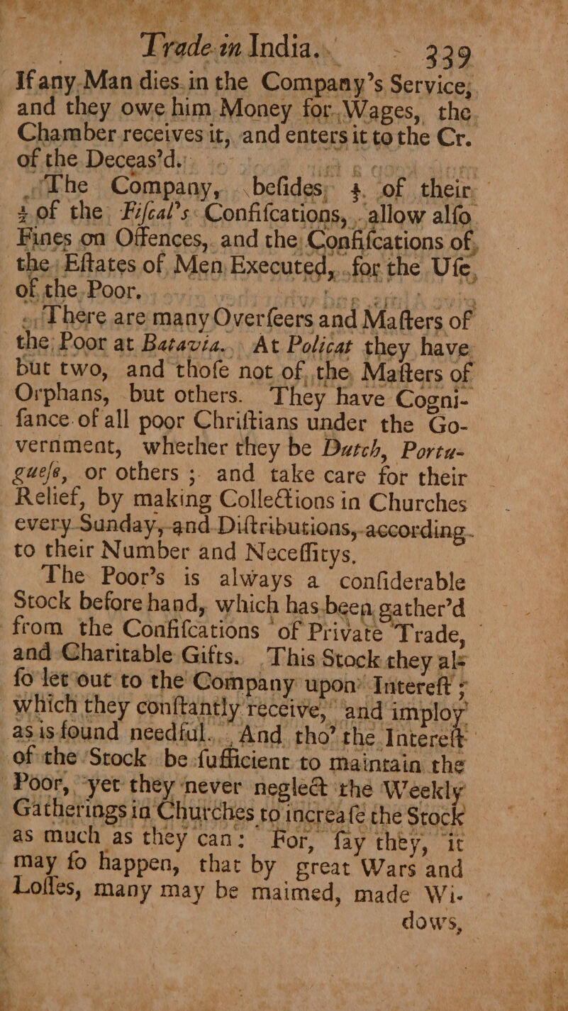| ae sy on ; d ee Trade in India. 339 Chamber receives it, and enters it tothe Cr. of the Deceas’d.: sof the Fifcal’s Confifcations, . allow alfo. Fines on Offences, and the, Confifcations of, x for the Ute, ., There are many Overfeers and Mafters of but two, and thofe not of the, Matters of Orphans, but others. They have Cogni- vernmeat, wherher they be Dutch, Porta- guefe, or others ; and take care for their every Sunday,-and.Diftributions, according. to their Number and Neceffitys, The Poor’s is always a confiderable Stock before hand, which has-been, ather’d and Charitable Gifts. This Stock they als fo let out to the Company upon’ Intereft of the Stock be -fufficient to maintain the Gatherings ia Churches to increa{é the Stock F 3 if as much as they can: eee) Se lee h For, fay they, ‘it
