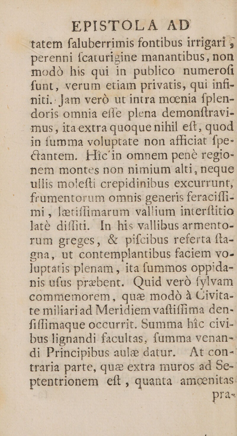 tatem faluberrimis fontibus irrigari y perenni fcaturigine manantibus, non modo his qui in publico numerofi funt, verum etiam privatis, qui infi- niti.: Jam veró ut intra moenia fplen- doris omnia effe plena demonftravi- mus, itaextra quoque nihil eft, quod in fumma voluptate non afficiat fpe- &amp;tantem. Hic'in omnem pene regio- nem montes non nimium alti, neque ullis molefti crepidinibus excurrunt, frumentorum omnis generis feracifTi- mi, lztiffimarum vallium interftitio laté diffid. In his vallibus armento- rum greges, &amp; pifcibus referta íta- gna, ut contemplantibus faciem vo- luptátis plenam , ita fummos oppida- nis ufus prebent. Quid veró fylvam commemorem, qua modó à Civita- re miliariad Meridiem vaftiffima den- fiffimaque occurrit. Summa hic civi- bus lignandi facultas, fumma venan- di Principibus aule datur. At con- traria parte, quz extra muros ad Se-- ptentrionem eft , quanta amoenitas.
