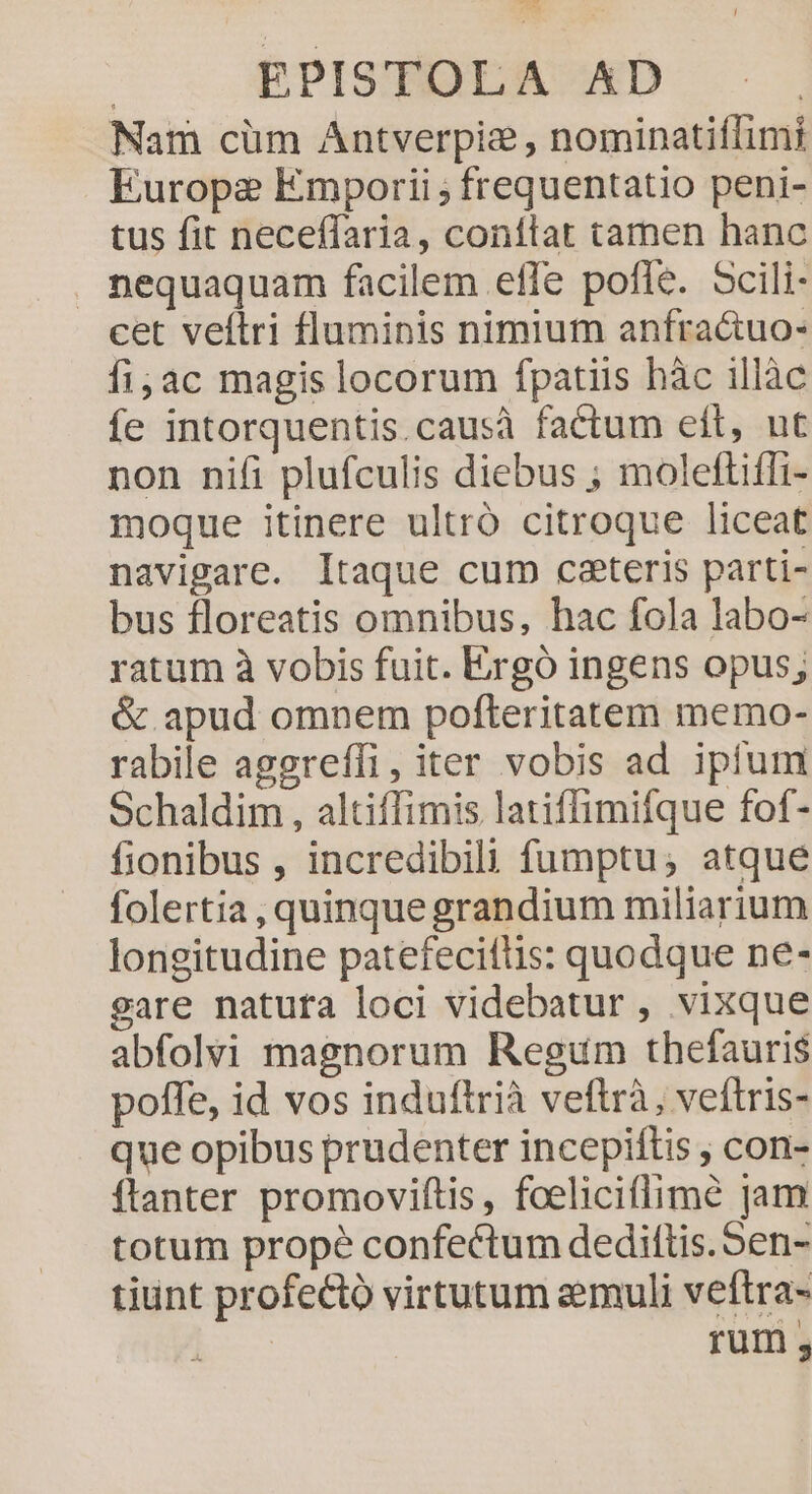 Nam cüm Antverpie , nominatiffimi Europe Emporii ; frequentatio peni- tus fit neceffaria, conílat tamen hanc nequaquam facilem effe pofle. Scili- cet veftri fluminis nimium anfra&amp;uo- fi;ac magis locorum fpatiis hàc illàc fe intorquentis.causà factum eft, ut non nifi plufculis diebus ; moleftiffi- moque itinere ultró citroque liceat navigare. Itaque cum ceteris parti- bus floreatis omnibus, hac fola labo- ratum à vobis fuit. Ergó ingens opus; &amp; apud omnem pofteritatem memo- rabile aggreffi, iter vobis ad ipium Schaldim , altiffimis latiffimifque fof- fionibus , incredibili fumptu; atque folertia , quinque grandium miliarium longitudine patefecifüis: quodque ne- gare natufa loci videbatur , vixque abfolvi magnorum Regum thefauris poffe, id vos induftrià veftrà, veftris- que opibus prudenter incepiftis , con- flanter promoviftis, fceliciflimé jam totum prope confectum dediftis.5en- tiunt profectó virtutum eemuli veftra- | rum
