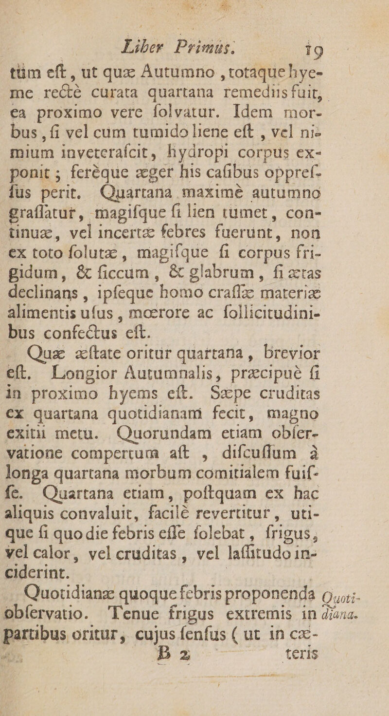 REM | Liber Primus. 19 tüm eft, ut qux Autumno , totaque hye- me re&amp;é curata quartana remedis fuit, ea proximo verc folvatur. Idem mor- bus , fi vel cum tumido liene eft , vel ni- mium inveterafcit, hydropi corpus ex- ponit ; feréque zcger his cafibus oppref- fus perit. Quartana maximé autumno graflatur, magifque fi lien umet, con- üinuz, vel incertze febres fuerunt, non ex toto folutz; , magifque fi corpus fri- gidum, &amp; ficcum , &amp; glabrum , fi actas declinans , ipfeque homo craffe materiae alimentis ufus , moerore ac follicitudini- bus confectus eft. Quz atate oritur quartana , brevior eft. Longior Áutumnalis, przcipue fi in proximo hyems eft. Szxpe cruditas €X quartana quotidianami fecit, magno exitii metu. Quorundam etiam obíer- vatione compertum aft , difcuffum à longa quartana morbum comitialem fuif- fe. Quartana etiam, poftquam ex hac aliquis convaluit, facilé revertitur , uti- que fi quo die febris effe folebat , frigus, velcalor, vel cruditas , vel lafitudoi In- ciderint. Quotidianze quoque febris proponenda Quoti- obíervauo. 'l'enue frigus extremis in diana. partibus oritur, cujus fenfus ( ut in ca- n P2 teris