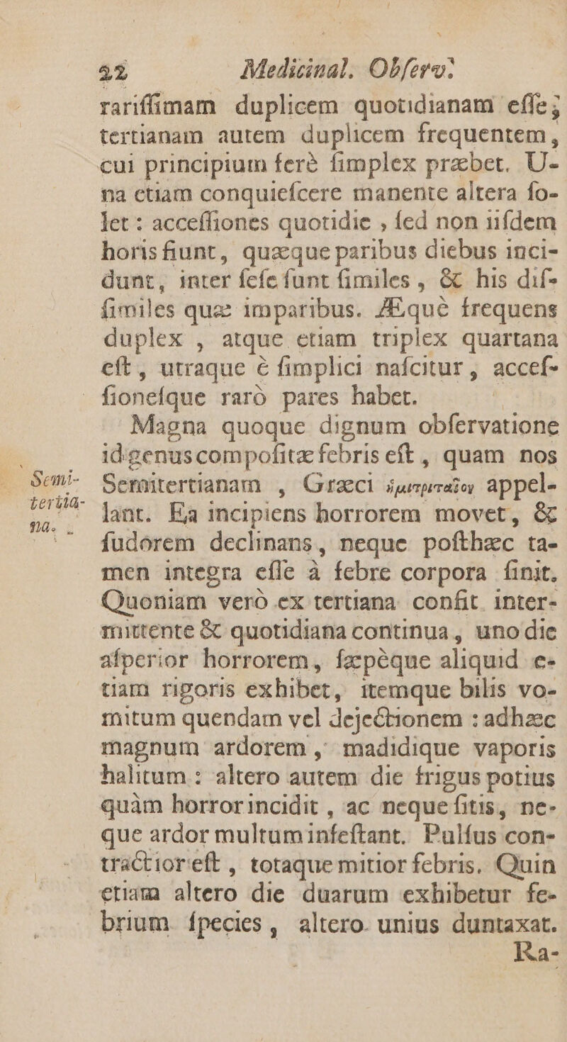 rariffimam duplicem quotidianam effe; tertianam autem duplicem frequentem, cui principium fere fimplex prabet. U- na etiam conquicfcere manente altera fo- let : acceffiones quotidie , fed non iifdem horis iunt, quaque paribus diebus inci- dunt, inter fcíe funt fimiles , &amp; his dif- fimiles qua: imparibus. /Equé frequens duplex , atque etiam triplex quartana cft, utraque € fimplici nafcitur, accef- Magna quoque dignum obfervatione id.:genus compofita febris eft ,, quam nos Semütertianam , Graeci jjupeaie, appel-  lant. Ea incipiens horrorem. movet, &amp; fudorem declinans , neque pofthzec ta- men integra efle à febre corpora Íinit, Qaoniam - vero ex tertiana confit. inter- mittente &amp; quotidiana continua, uno dic afperior horrorem, ízcpéque aliquid [ tiam rigoris exhibet, itemque bilis vo- mitum quendam vel dejectionem : adhzec magnum ardorem ,' madidique vaporis halitum : altero autem die frigus potius quàm horrorincidit , ac nequefitis, ne- que ardor multuminfeftant, Pulfus con- tractioreft , totaque mitior febris. Quin eram altero die duarum exhibetur fe- brium. fpecies ,' altero. unius duntaxat. Ka-