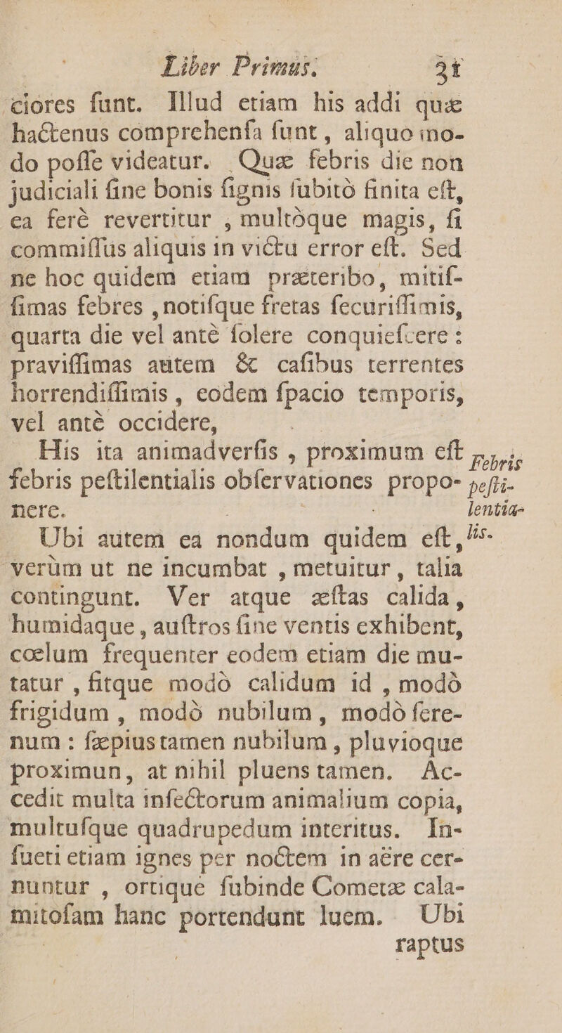 'ciores funt. lllud etiam his addi quie hactenus comprehenfa funt, aliquo ino- do poffe videatur. Quz febris die non judiciali fine bonis fignis fübitó finita eft, ca feré revertitur , multóque magis, fi commiffus aliquis in victu error eft. Sed ne hoc quidem etiam prateribo, mitif- fimas febres ,notifque fretas fecuriffimis, quarta die vel anté folere conquicfcere : praviffimas atem &amp; cafibus terrentes horrendiffirais , eodem fpacio temporis, vel anté occidere, His ita animadverfis , proximum eft ,, ... febris peftilentialis obfervationes propo- fi; nere. : lentia- Ubi autem ea nondum quidem eft,^ 'verüm ut ne incumbat , metuitur , talia contingunt. Ver atque zfítas calida, humidaque , auftros (ine ventis exhibent, ccelum frequenter eodem etiam die mu- tatur , fitque modo calidum 1d , modó frigidum , modó nubilum , modoó fere- num : fzspiustamen nubilum , pluvioque proximun, at nihil pluenstamen. — Ac- cedit multa infe&amp;torum animalium copia, multufque quadrupedum interitus. In- fueti etiam 1gnes per noctem in aére cer- nuntur , ortique fubinde Cometz cala- mitofam hanc portendunt luem. ^ Ubi raptus