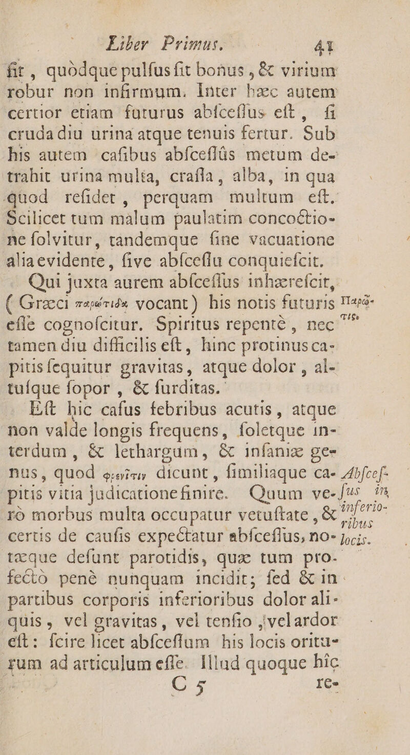 fit , quódque pulfusfit bonus , &amp; virium robur non infirmum. inter hiec autem certior etiam. futurus abfceflus eft, fi crudadiu urina atque tenuis fertur. Sub his autem | cafibus abíceffüs metum de- trahit urina mulia, crafla, alba, 1n qua quod refidet , perquam multum eft. Scilicet tum malum paulatim concoctio- ne folvitur, tandemque fine vacuatione a lia evidente , five abíceflu conquiefcit. Qui juxta aurem abíceflus 1nhzerefcit, efie cognofcitur. Spiritus repenté , nec tamen diu difficilis eft, hinc protinus ca- pitis fequitur gravitas, atque dolor , al- tuíque fopor , &amp; furditas.- Et hic cafus febribus acutis, atque non valde longis frequens, foletque in- terdum , &amp; lethargum, &amp; infaniz ge- ro morbus multa occupatur vetuftate , &amp; certis de caufis expectatur abfceflus, no- txque defunt parotidis, quz tum pro. inferio- ribus locis. partibus corporis inf. rioribus dolor ali- quis, vcl gravitas, vel tenfio ;'velardor e&amp;t: fcire licet abfceflum his locis oritzt- rum ad articulum effe. Hlud quoque hic : C 5 IC.