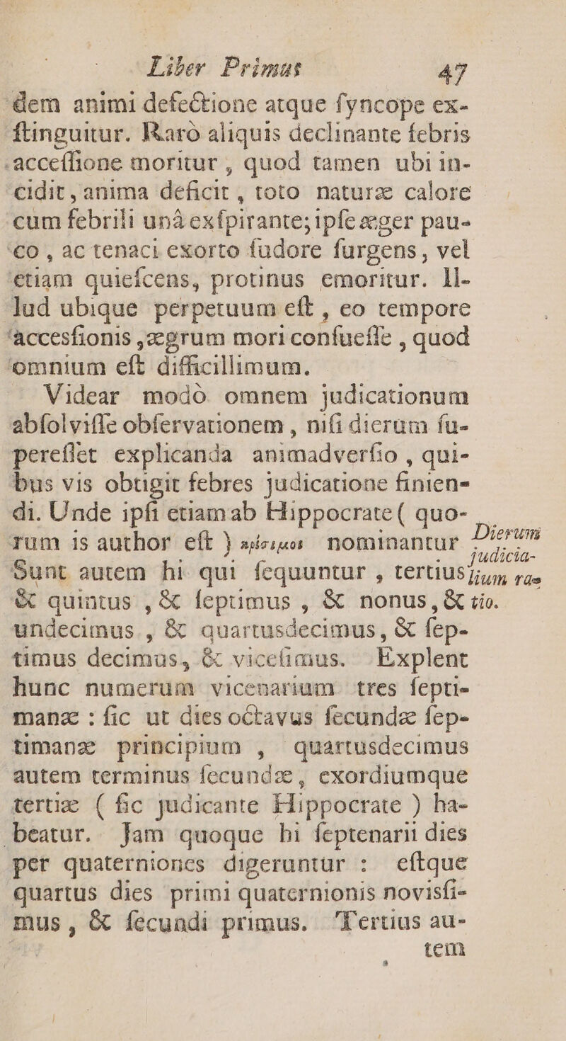 dem animi defectione atque fyncope ex- ftinguitur. Raro aliquis declinante febris .acceífione moritur , quod tamen ubi in- cidit , anima deficit , toto naturz calore cum febrili unà exfpirante; iple aeger pau- '€0 , ac tenaci exorto fudore furgens, vel etiam quieícens, protinus emoritur. ll. lud ubique. perpetuum eft , eo tempore 'accesfionis ,2egrum mori confucfl: quod omnium eft difficillimum. Videar modó omnem judicationum abíolviffe obfervationem , nifi dicrum fu- pereflet explicanda. animadverfio , qui- bus vis obtigit febres judicatione finien- di. Unde ipfi etiamab Hippocrate ( quo- rum 1$ author eft ) siu nominantur PHONE Sunt autem hi qui fequuntur , tertius 25 SC quintus , &amp; leprimus , &amp; nonus,&amp; tio. undecimus., &amp; quartusdecimus, &amp; fep- timus decimus, &amp; vicetiaius. Éxplent hunc numerum vicenarium tres fepti- manz :fic ut dies octavus fccunda fep- timanz principium , quartusdecimus autem terminus fecundze, exordiumque terti ( fic Judicante Hippocrate ) ha- beatur. Jam quoque hi feptenarii dies per quaternioncs digeruntur : eftque quartus dies primi quaternionis novisfi- mus, &amp; fecundi primus. Tertius au- tem
