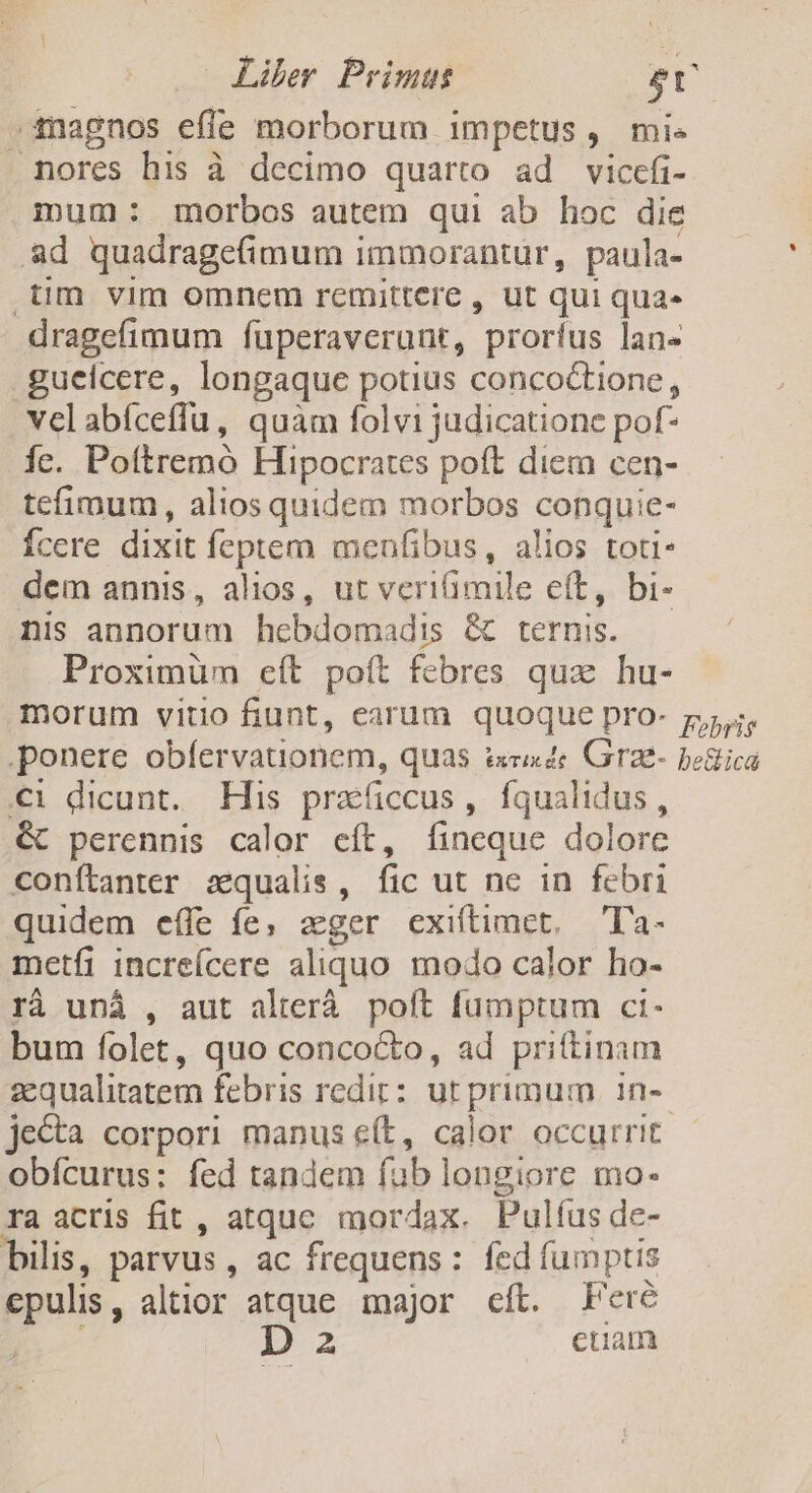 -inagnos effe morborum impetus, mis mores his à decimo quarto ad viccefi- mum: morbos autem qui ab hoc die ad quadragefimum immorantur, paula- .üm vim omnem remittere , ut qui quae dragefimum fuperaverunt, proríus lan- guelcere, longaque potius concoctione, velabíceffu, quam folvi judicatione pof- Íc. Pottremó Hipocrates poít diem cen- tefimum, alios quidem morbos conquie- Ícere dixit feptem menfibus, alios toti- dem annis, alios, ut veriimile eft, bi- nis annorum hebdomadis &amp; ternis. Proximüm eít poít febres quz hu- morum vitio fiunt, earum quoque pro- p. ponere obfervauonem, quas ird Grae- bestica i dicunt. His praficcus, fqualidus, &amp; perennis calor eít, fíineque dolore conftanter zqualis, fic ut ne in febri quidem effe fe, aeger exiftimet, — T'a- metfi increícere aliquo modo calor ho- rà uná , aut alterá. poft fumptum ct- bum folet, quo conco&amp;o, ad prittinam zcqualitatem febris redit: ut primum in-- jecta corpori manus eft, calor occurrit obícurus: fed tandem fub longiore mo- ra acris fit , atquc mordax. Pulíus de- bilis, parvus , ac frequens: fed fumptis epulis, altior atque major eíl. Fere r Da euam