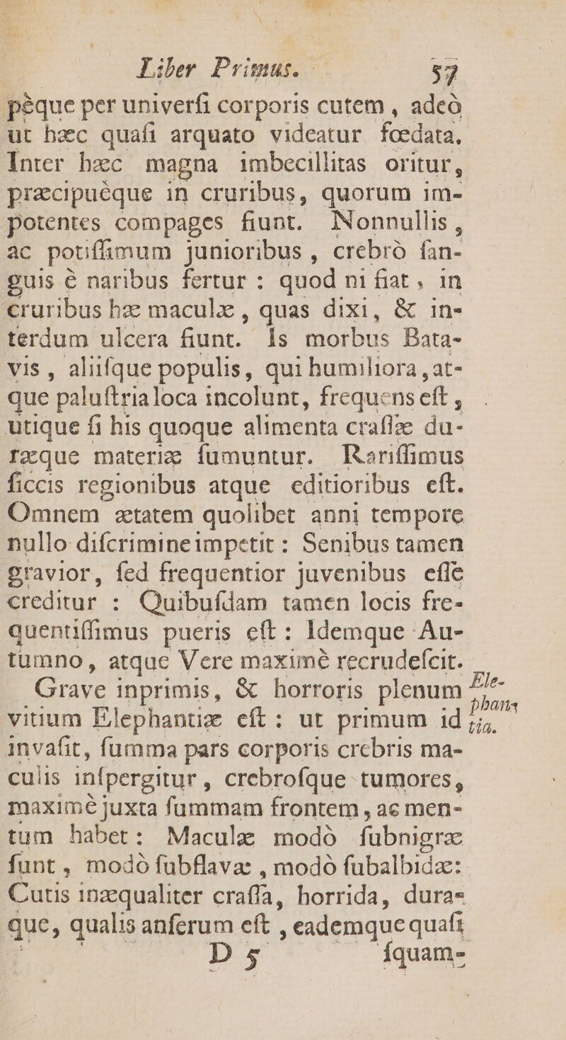 p&amp;que per univerfi corporis cutem , adeó ut haec quafi arquato videatur fcedata, Inter bzc magna imbecillitas oritur, pracipuéque in cruribus, quorum im- potentes compages fiunt. NNonnullis, ac poufámum junioribus , crebró fan- guis € naribus fertur : quod ni fiat , in cruribus hz maculx , quas dixi, &amp; in- terdum ulcera Sunt. ls morbus Bata- vis , aliifque populis, qui humiliora , at- que paluftrialoca incolunt, frequens eft , utique fi his quoque alimenta craffie du- rzque materig fumuntur. Raoriffimus ficcis regionibus atque editioribus eft. Omnem tatem quolibet anni tempore nullo difcrimineimpetit : Senibus tamen gravior, fed frequentior juvenibus efle creditur: Quibufdam tamen locis fre- quentiffimus pueris eft: Idemque Au- tumno, atquc Vere maxime recrudefcit. Grave inprimis, &amp; horroris plenum ^ m P viuum Elephantiz cít: ut primum id ;;; invafit, fumma pars corporis crebris ma- culis infpergitur , crebrofque tumores, maximé juxta fummam frontem , ac men- tum habet: Macule modó fübnigra funt, modó fubflava: , modó fubalbida: Curtis 1nzequaliter craffa, horrida, dura- que, qualis anferum eft. , eademque quafi Ds Íquam-