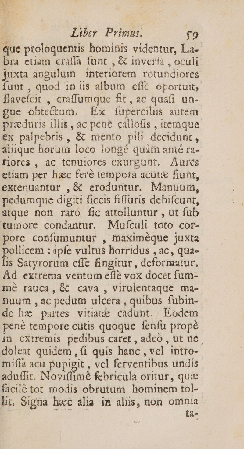que proloquentis hominis videntur, La-- bra euam craffa funt , &amp; invería , oculi juxta angulum interiorem rotundiores funt , quod in iis album efle oportuit, flaveicit , craffumque fit, ac quafi un- gue obtectum. Ex füpercilus autem pracduris illi$, ac pené callofis , itemque. ex palpebris , '&amp; mento pili decidunt , aliique horum loco longé quar anté ra- riores , ac tenuiores exurgunt. Aures etiam per haec feré tempora acutae fiunt, extenuantur , &amp; eroduntur. Manuum, pedumque digiti ficcis fifluris dehifcunt, aque non raró fic attolluntur , ut fab tumore condantur. Mufículi toto cor- pore confumuntur , maximéque juxta pollicem : ipfe vultus horridus , ac, qua- lis Satyrorum effe fingitur, deformatur.. Ád extrema ventum efle vox docet fum- mé rauca, &amp; cava , virulentaque ma- nuum , ac pedum ulcera , quibus fubin- de hz partes vitiatze cadunt. Eodem pené tempore cutis quoque fenfu propé in extremis pedibus. caret , adeó , ut ne. doleat quidem , fi quis hanc , vel intro- mifla acu pupigit , vel ferventibus undis aduffir. Noviflimé febricula oritur, quae facilé tot modis obrutum hominem tol- lit. Signa hacc alia. im alus, non omnia : tà- erat