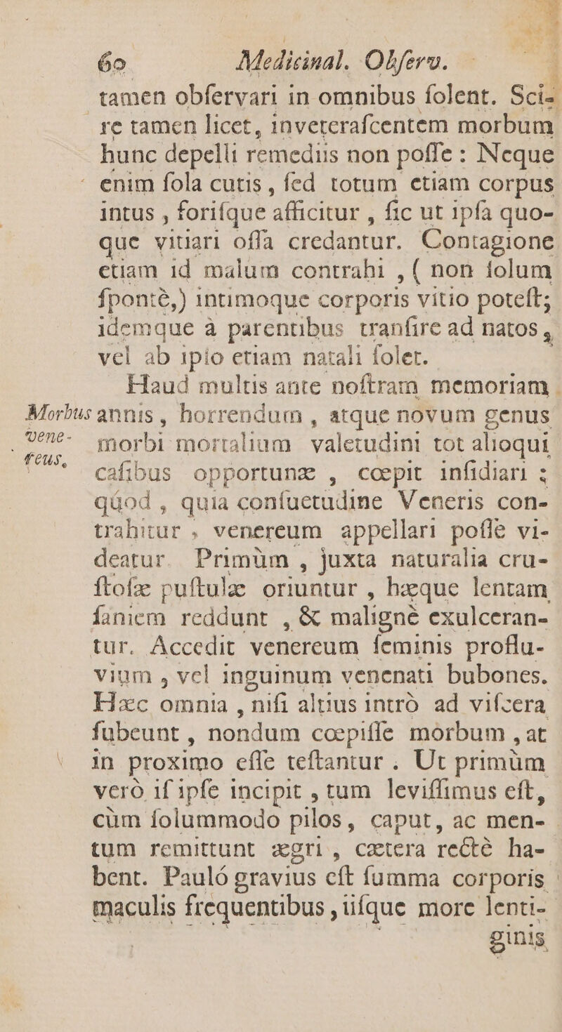 Won ARAM 6o. Medicinal. Oferv. tamen obfervari in omnibus folent. Scid re tamen licet, inveterafcentem morbum hunc depelli remediis non poffe : Ncque intus , forifque afficitur , fic ut ipfa quo- que vitiari offa credantur. Contagione etiam id malum contrahi , ( non tolum fponte, ) intimoque corporis vitio poteft; idemque à parentibus. vranfire ad natos , vel ab ipio etiam natali foler. morbi mortalium. valetudini tot alioqui cafibus opportunz , coepit infidiari ; qüod , quia confuctudine Veneris con- trahitur , venereum appellari pofle vi- deatur. Primüm , juxta naturalia cru- ítofz puftulae oriuntur , hzque lentam, Íionicm. reddunt , &amp; maligne exulceran- vium , vcl inguinum venenati bubones. Hxc omnia , nifi altius intró. ad. vifzera fubeunt , nondum coepiffe morbum jt in proximo cfle teftantur . Ut primum vero if ipfe incipit , tum leviffimus eft, tum remittunt agri, caetera re&amp;é ha- bent. Pauló gravius cft fumma cor poris maculis frequentibus , ufque more lenti- ginis