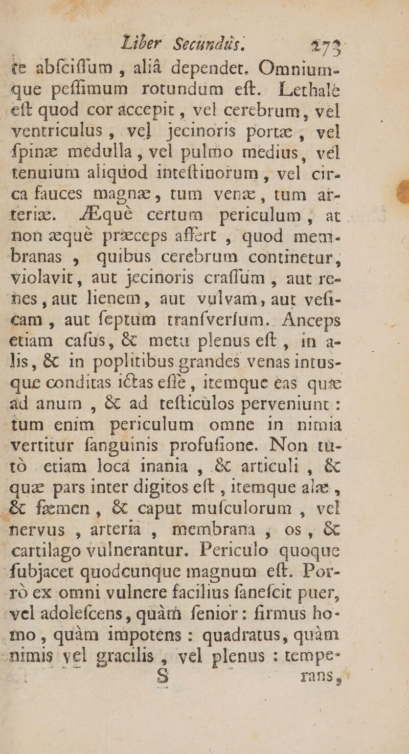 *j Liber Secundus. $75 te abfciffum , alià dependet. nip que peffimum rotundum eft. L.erhale eft quod cor accepit , vcl cerebrum, vel ventriculus , ve] jecinoris portz , vel fpinz medulla, vel pulmo medius, vel tenuium a liqdod inteítinorum , vel cir. ca fauces magnae, tum venz, tum air- teria. /Eque certum periculum , at non zqué przceps affert , quod mem- branas , quibus cerebrum continctur, violavit, aut jecinoris craffum , aut rc- hes,aut lienem, aut. vulvam, aut vefi- cam , aut feptum tranfveríum.. Anceps ; etiam cafüs, &amp; metu plenus eft , in a- lis, &amp; in poplitibus grandes venas intus- que conditas 1ctas efle , itemque eas quie àd anum , &amp; ad tefticulos perveniunt : tum enim periculum omne in nimia vertitur fanguinis profufione. Non tu-. tó etiam locád inania , X articuli : &amp; quz pars inter digitos eft , itemque ala , .&amp; fxmcen, &amp; caput mufculorum , vcl fervus , arteria , membrana ; ide &amp; cartlago vulnerantur. Periculo quoque fubjacet quodcunque magnum cft. Por- ro ex omni vulnere facilius fanefcit puer, : vel adoleícens , quàtà fenior : firmus ho- .fo , quàm i1nàpotens : quadratus, quàm numis vel gracilis , vel plenus : tempe- : rans,