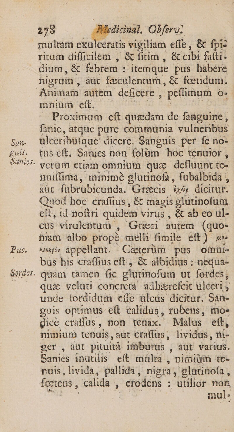 San- guis. oanies. Pus. Sordes. 258 | dirinal. Obfero: rium difficilem , &amp; fitim , &amp; cibi fatti. dium, &amp; febrem : itemque pus habere bigrum , aut feculentum, &amp; foeudum. mnium eft. Proximum eft quedam dc QMgie ; fanic, atque pure communia vulnenbus ülceribüfque dicere. Sanguis. per fe no- tus eft. Sanjes non folüm hoc tenuior , verum etiam omnium quz defluunt te- nuiffima, minimé glutinofa, fubalbida , aut fabrübicunda. Gricis ixép dicitur. Quod hoc craffius , &amp; magis glutinofum eft, id noftri quidem virus , &amp; ab co ul- cus virulentum , Graci autem (quo- niam albo propé melli fimile eft) ^ni appellant. Caterüm pus omni. bus his craffius eft , &amp; albidius : nequa- quam tamen fic glütinofum ut fordes, quie veluti concretà adhirefcit ulceri : unde iordidum effe ülcus dicitur. Sán- guis optimus eft calidus, rubens, moe gic&amp; craffus, non tenax. Malus. eft, nimium tenuis, aut craffus, lividus, ni- ger , aut pituitá irburus , aut varius. Banics inutilis eft máülta , nidi tc- nuis, livida, pallida, nigra, glatinofa , fcetens , calida , erodens : : utilior a imu