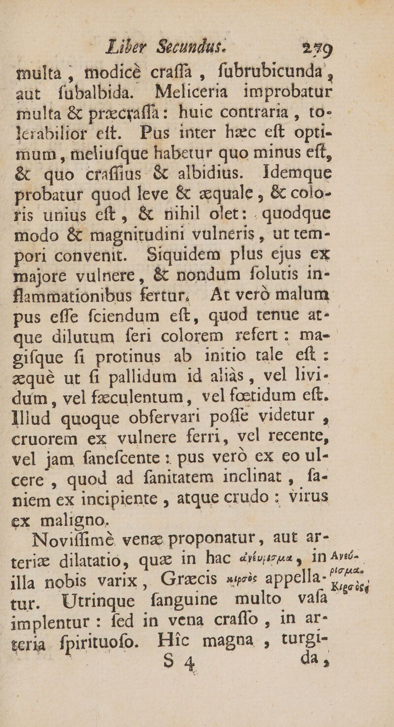 multa, modice craffa , fubrubicunda, aut fubalbida. Meliceria improbatur multa &amp; pracyaffa: huic contraria , to- lerabilior eft. Pus inter hzc eft opti- mum , meliufque habetur quo minus eft, &amp; quo craffius &amp; albidius. Idemque probatur quod leve &amp; zquale , &amp; colo- ris unius eft, &amp; riihil olet: . quodque modo &amp; magnitudini vulneris , ut tem- pori convenit. Siquidem plus cjus ex majore vulnere, &amp; nondum folutus in- flammationibus fertur, At veró malum pus effe fciendum cft, quod tenue at-- que dilutum feri colorem refert: ma-- gi[que fi protinus ab initio tale eft: zqué ut fi pallidum id aiàs, vel livi- dum , vel fzculentum, vel foetidum eft. lliud quoque obfervari poffe videtur , cruorem ex vulnere ferri, vel recente, vel jam fancfcente ; pus veró ex eo ul- cere , quod ad fanitatem inclinat , fa- niem cx incipiente , atque crudo ; virus ex maligno. Noviffimé venas proponatur, aut ar- teri dilatatio, quae in hac 4rvazes, in Av- ila nobis varix , Grecis wei appella-477. tur. Utrinque fanguine multo vafa T implentur: fed in vena craffo , in ar- teria fpirituofo. Fic magna , turgi- ! S4 . da,