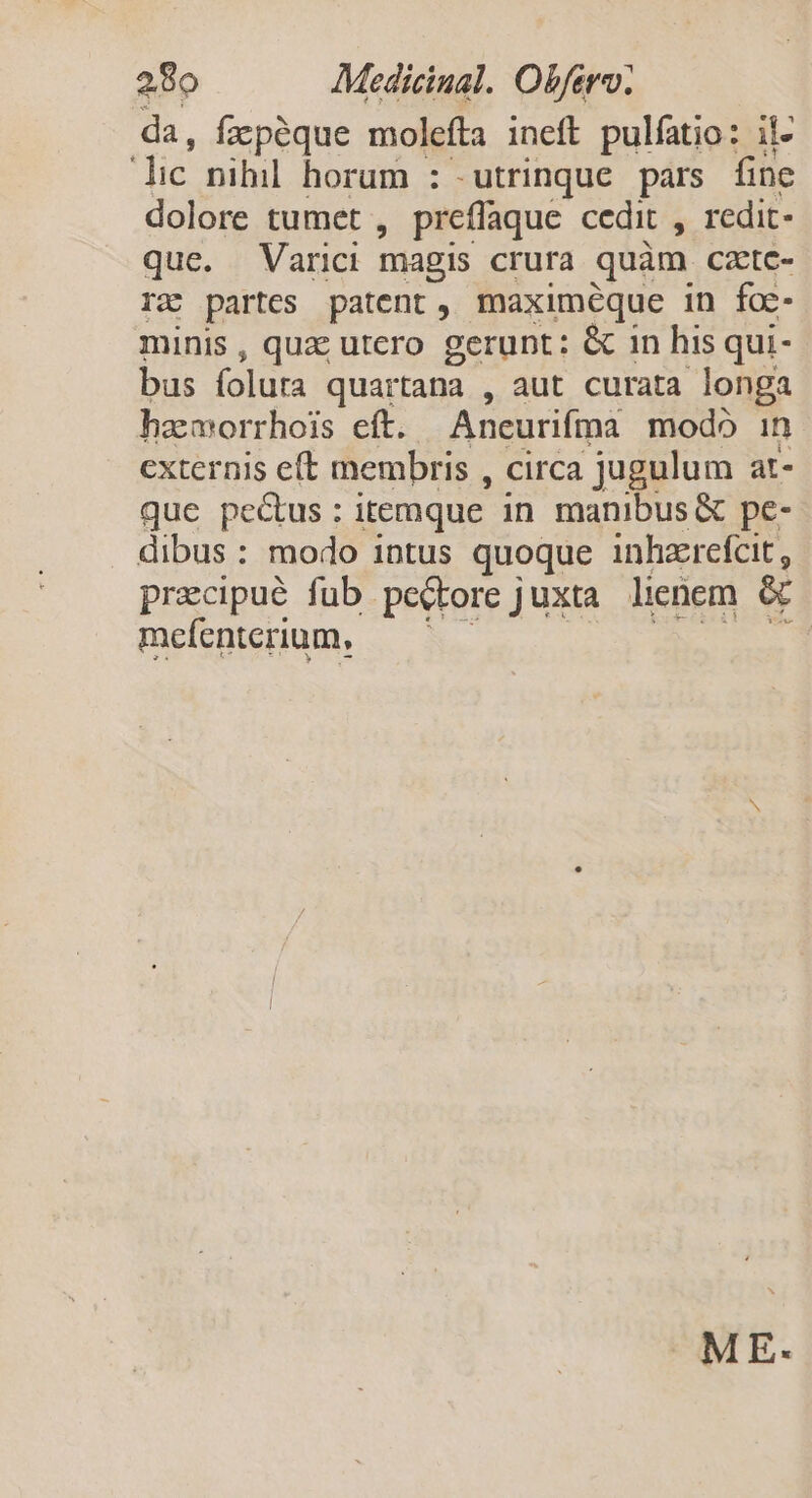 da, fapéque molefta ineft pulíatio: il- lic nihil horum : utrinque pars fine dolore tumet , preffaque cedit , redit- que. Varici magis crura quàm czete- rz partes patent, maximeque in foc minis, quz utero gerunt: &amp; in his qui- bus (olura quartana , aut curata longa hzmorrhois eff. Aneurifma modb in externis eft membris , circa jugulum at- que pe&amp;us: itemque in manibus &amp; pe- dibus: modo intus quoque inhzrefcit , precipué fub pecbore juxta lienem &amp; mefenterium, — ' - ME-