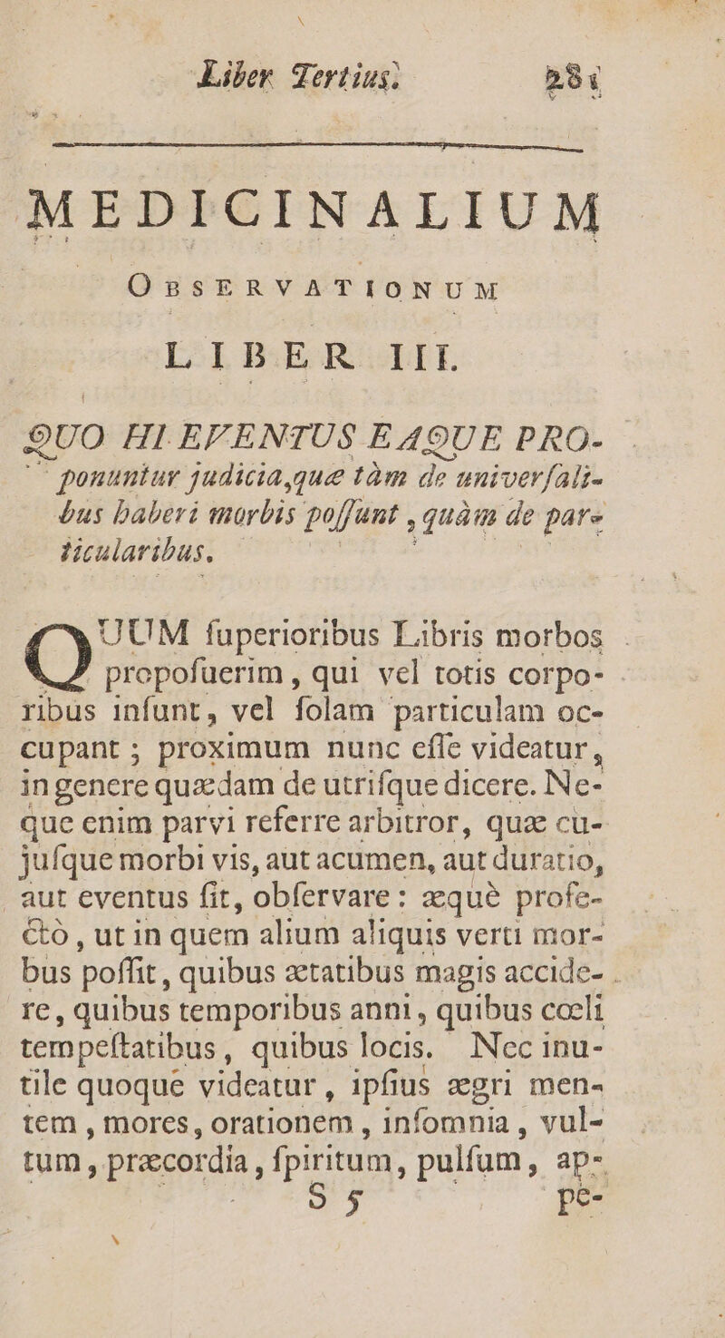 N Liber Tertius; PX v MEDICINALIUM OnsERVATIONUM LIBER IIT. QUO HI EFENTUS EA9UE PRO- ponuntur judiciaygue tàm de eni /verfali- bus baberi morbis poffunt : quàm de pats ticularibus. UUM fuperioribus Libris morbos propofuerim , qui vel totis corpo- ribus infunt, vel folam particulam oc- cupant; proximum nunc efle videatur, ingenere quxdam de utrifque dicere. Ne- que enim parvi referre arbitror, quae cu- jufque morbi vis, aut acumen, aut duratio, aut cventus fit, obfervare aque profe- Có , ut in quem alium aliquis verti mor- bus poffit, quibus aetatibus magis accide- . re , quibus temporibus anni , quibus coeli tempeftatibus, quibus locis. Nec inu- tile quoque videatur , ipfius eegri men- tem , mores, orationem , füloginia , vul- tum, precordía, LP P , pulfam, ap- 5 pe
