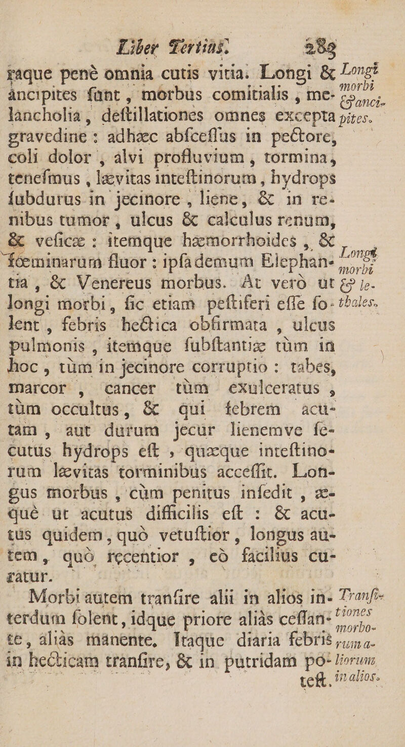 Liber qortias EU raque pené omnia cutis vitia. Longi &amp; Let áncipites fant , morbus comitialis , mce- Een. lancholia , deftillationes omnes excepta pites.- gravedine : : adhaec abfceflus in pectore, — coli dolor , àlvi profluvium , tormina, tenefmus , lzvitas inteftinorum, hydrops Íubdurus in 'jecinore , liene, &amp; in re- nibus tumor , ulcus &amp; calculus renum, &amp; vefic : itemque haàemorrhoides , &amp; fÍceminarum fluor : ipfademum Elephan- Lon tia, &amp; Venereus morbus. At veró ut gj. longi morbi, fic etiam. peftiferi effe fo- t^ales. lent , febris he&amp;ica obfirmara 4 ulcus pulmonis , itemque fubftantiz tüm in hoc , tüm in jecinore corruptio : tabes, marcor , cancer tum exulceratus , tüm occultus, &amp; qui febrem acu- tam , aut durum jecur lienemve fe- cutus hydrops eft , quzque inteftino- rum levitas torminibus acceffit. gin gus morbus , cüm penitus infedit , qué. üt acutus difficilis eft : &amp; acu- (ds quidem, quó vetuftior , longus au- tem, quó recentior , có facilius cu- ratur. Morbi autem tranfire alii in alios in- Tanf terdum folent, idque priore aliàs céflan: Pons te, aliàs manente, ltaque diaria febris jo. in he&amp;hicam tranfire, &amp; in putridam po- liorun te&amp;. in alios.