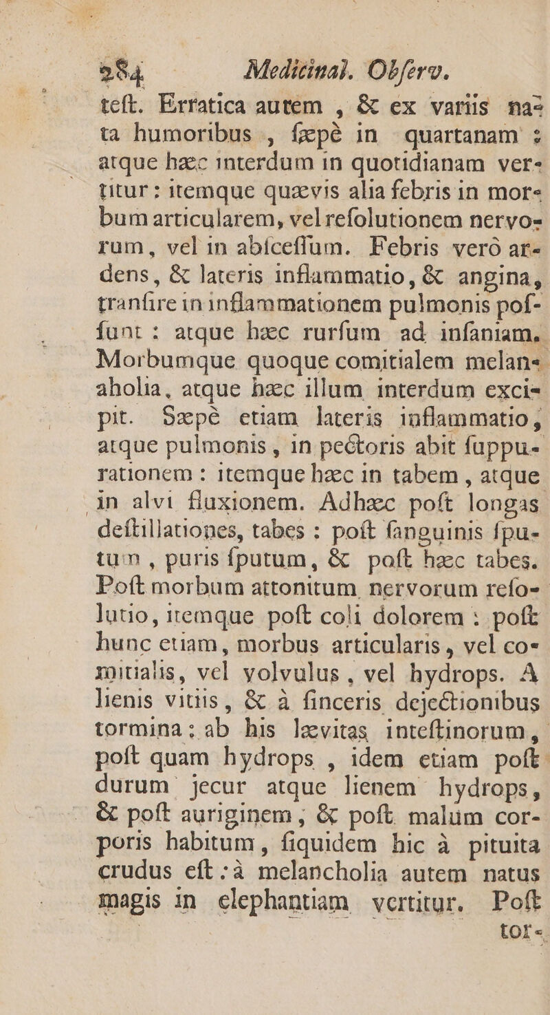 teft. Exratica autem , &amp; ex varis ma- ta humoribus , fepé in quartanam ; atque haec interdum in quotidianam ver- titur : itemque quazvis alia febris in mor« bum articularem, velrefolutionem nervos rum, vel in abíceffum. Febris veró ar- dens , &amp; lateris inflammatio, &amp; angina, tranfire in inflammationem pulmonis pof- funt : atque hzc rurfum ad infaniam,. Morbumque quoque comitialem melan«- aholia, atque hzc illum interdum exci- pit. Szpé etim lateris inflammatio, atque pulmonis , in pectoris abit fuppu- rationem : 1temque haec in tabem , atque 3n alvi fluxionem. Adhzc poft longas deítillationes, tabes : poft fanguinis fpu- tum, puris fputum, &amp; poft haec tabes. Poft morbum attonitum. nervorum refo-- luto, itemque. poft coli dolorem : poft hunc etiam, morbus articularis , vel co- xnualis, vcl volvulus, vel hydrops. A lenis vitiis, &amp; à finceris dejectionibus tormina: ab his lamvitas inteftinorum,- poít quam hydrops , idem etiam poft: durum jecur atque lienem hydrops, &amp; poft auriginem ; &amp; poft. malüm cor- poris habitum, fiquidem hic à pituita crudus eft:;à melancholia autem natus magis in elephantiam vertitur. Poft ! tor«