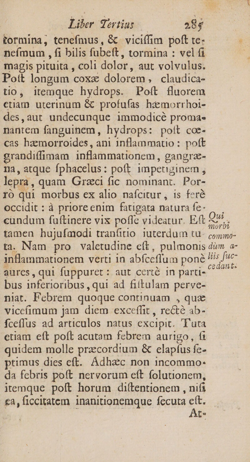 Liber Tertius | 28$ tormina, tenefmus, &amp; viciffim poft te-- nefmum , fi bilis fubeft, tormina : vel fi magis pituita , coli dolor, aut volvulus. Pott longum coxx dolorem » claudica- tio, itemque hydrops. Poft fluorem etiam uterinum &amp; profufas hismorrhoi- des,aut undecunque immodicé proma« nantem fanguinem, hydrops: poít coe- cas haemorroides, ani 1nflammauo : poft grandiffimam inflammationem, gangra- na, atque fphacelus: poft impetiginemn , lepra, quam Grzci fic nominant. Por- ro qui morbus ex alio nafcitur , is. feré occidit : à priore enim fatigata natura fe- cundum fuftinere vix poflc videatur. Eft 57. tamen hujufmodi tran(itio. 1uterdum tu- oono- ta. Nam pro valetudine eft, pulmonis dim a- inflammationem verti in abfceffum poné dn aures, qui fuppuret: aut certé in partis bus inferioribus , qui ad fittulam perve- niat. Febrem quoque continuam , quz viccíimum jam diem exceffit , recté ab- íceflus ad articulos natus excipit. T'uta etiam eft poft acutam febrem aurigo, 6 quidem molle przecordtum &amp; elapfus fe» ptimus dies eft. Adhzec non 1ncommo- da febris poft nervorum eft folutionem, itemque poft horum diltentionem , nifi £3, ficcitatem inanitionemque fccuta P t*