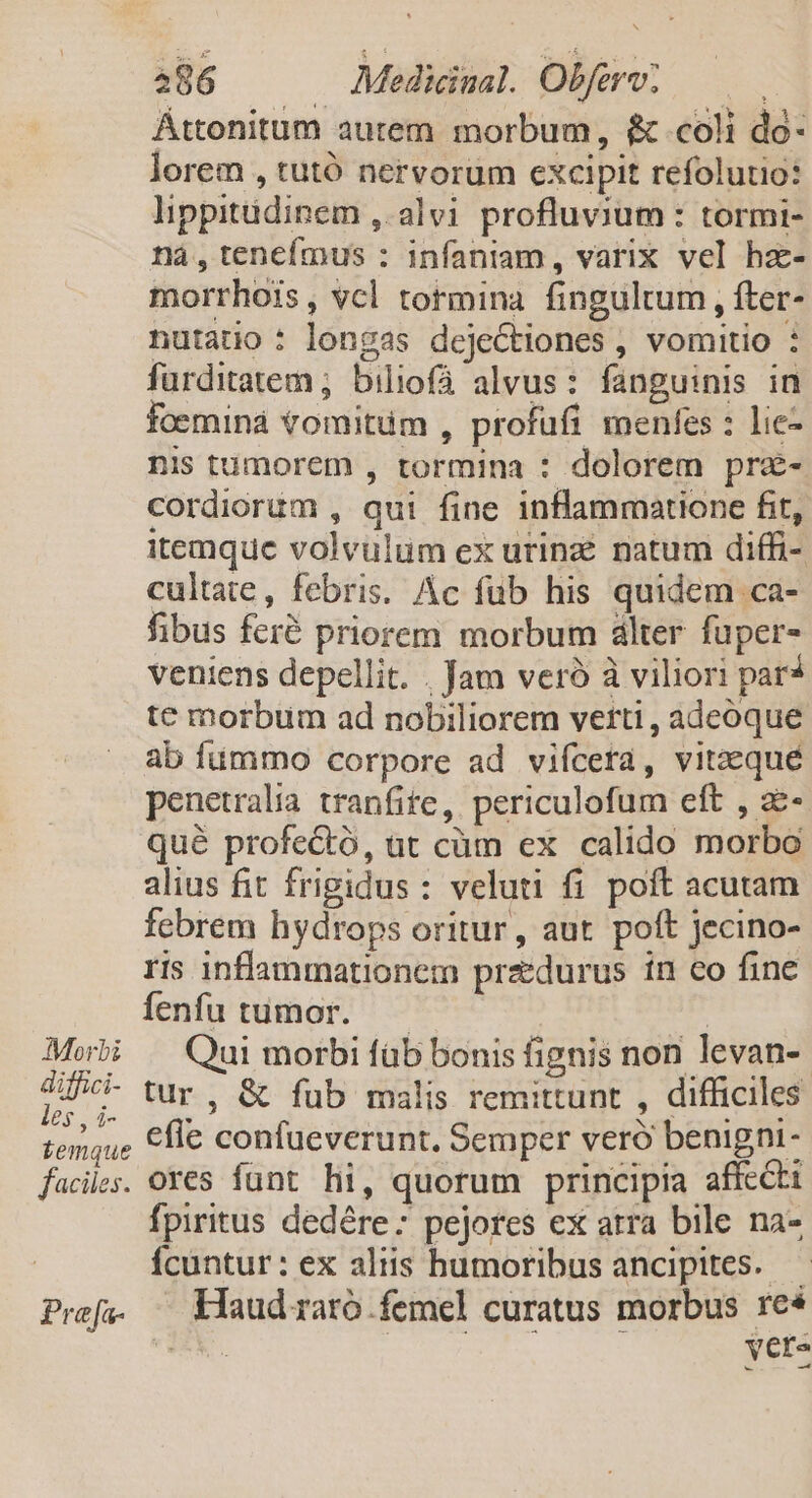 Morbi diffici- les , i- temque faciles. Pra[fa- 286 Medicinal. Obferv; Áttonitum autem morbum, $&amp; coli do- lorem , tutó nervorum excipit refolutio: lippitüdinem ,: alvi profluvium : tormi- ná,teneímus : infaniam, varix vel hz- morrhois, vcl tormina fingultum , fter- nutatio : longas dejectiones , vomitio : furditatem ; biliofá alvus: fanguinis in foeminá vomitüm , profüfi menfes : lie- nis tumorem , tormina : dolorem prz- cordiorum , qui fine inflammatione fit, itemque volvulum ex urinzé natum diffi- cultate, febris. Ac fub his quidem ca- fibus feré priorem morbum dlter fuper- veniens depellit. . Jam veró à viliori par* te morbum ad nobiliorem verti , adeoque ab fummo corpore ad vifcera, viteequé penetralia tranfite, periculofum eft , a- qué profectó, at cüm ex calido morbo alius fit frigidus : veluti fi poft acutam febrem hydrops oritur, aut. poft Jecino- ris inflammationem przedurus in co fine fenfu tumor. — T Qui morbi füb bonis fignis non levan-- tur, &amp; fub malis remittunt , difficiles efle confueverunt. Semper veró benigni - ores funt hi, quorum principia affecti fpiritus dedére: pejores ex atra bile na- Ícuntur: ex aliis humoribus ancipites. — Haud raro femel curatus morbus re* d vete