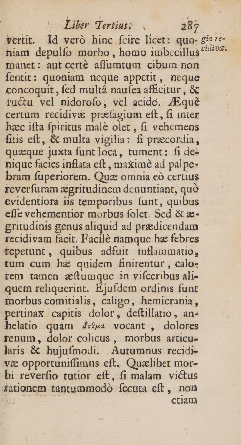 (o Liber Teriiusi . 287 : verit, Id vero hinc fcire licet: quo- 2ia7e- niam depulío morbo , homo imb:cillus ^45: manet: aut certe affumtum cibum non fentit: quoniam neque appetit, neque concoquit , fed multà naufea afficitur , &amp; ructu vel nidorofo; vel acido. JEqué certum recidiva prcfagium eft, fi inter haec ifta fpiritus malé olet , fi vehemens fits eft, &amp; multa vigilia: fi precordia, quaeque juxta funt loca, tument ; f1 de- nique facies inflata eft , maximé ad palpe- bram fuperiorem. Quz omnia eà certius reverfuram zegritudinem denuntiant, quó evidentiora i5 temporibus funt, quibus effe vehementior morbis folet. Sed &amp; ze gritudinis genus aliquid ad praedicendam recidivam facit. Facile namque hz febres fepetunt, quibus adfuit inflammatio, tum cum ha quidem finirentur , calo- rem tamen zítumque in vifceribus ali- quem reliquerint. Ejufdem ordinis funt morbus comitialis, caligo, hemicrania, pertinax capitis dolor, deftillatio, an« helatio quam 4&amp;$«« vocant , dolores renum, dolor colicus , tous artiCcue laris &amp; hujufmodi. Autumnus recidi- vie opportuniffimus eft. Quaelibet mor- bi reverfio tutior cft, fi malam pe Xationem tantummodo fecuta eft, non grade