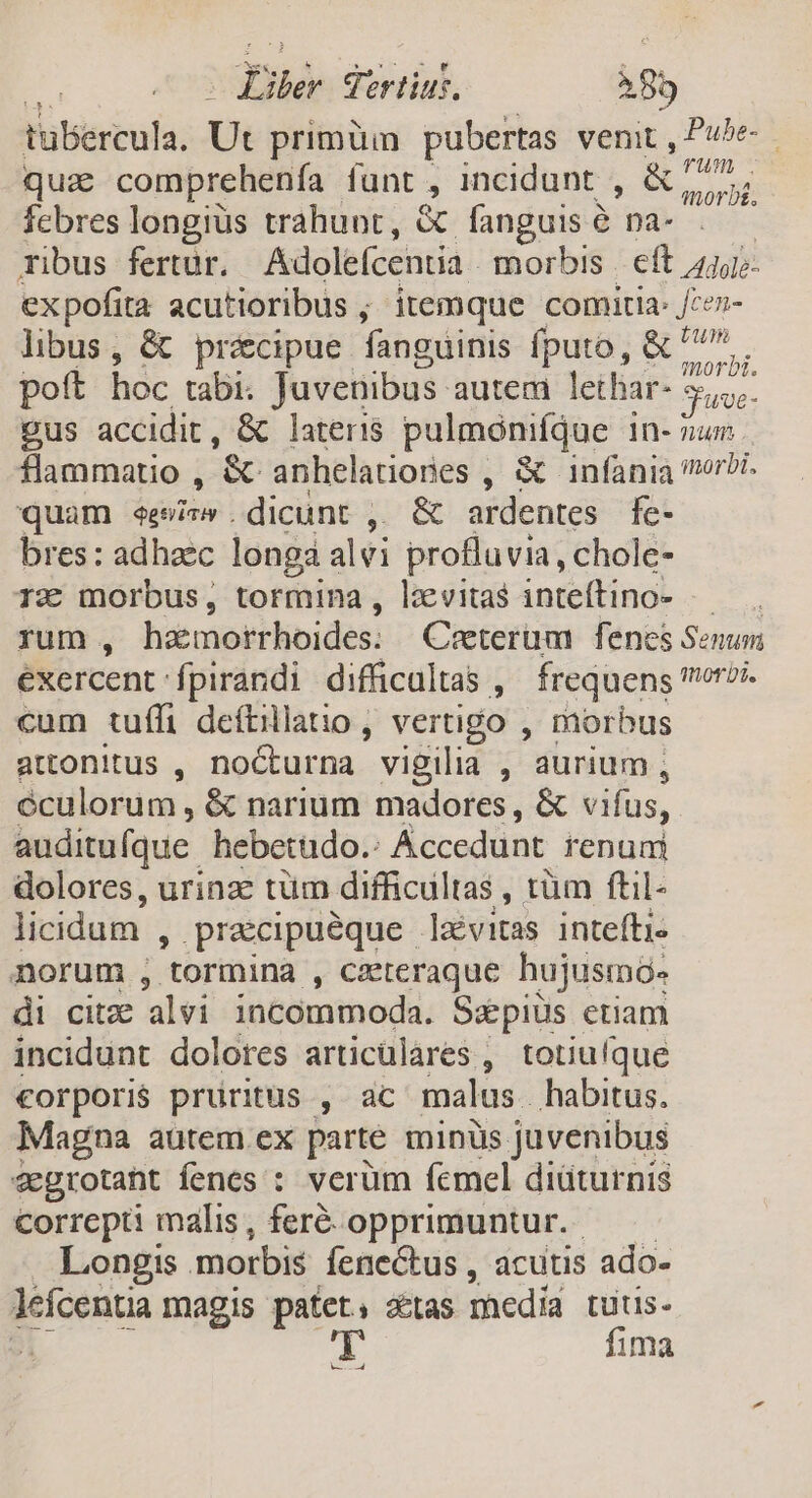 | Fiber Tertius. 85 tubercula. Ut primüm pubertas venit , Pube-- quie comprehenfa funt , incidunt , E om febres longius trahunt, &amp; fanguis &amp; na- ribus fertur. Adolefcentia morbis | eft 441 expofita acutioribus ; itemque comitia: /;ez- libus, &amp; précipue fanguinis fputo, &amp; ^77... pott hoc tabi: Juvenibus- autem lethar- Nue pus accidit, &amp; lateris pulmonifque In- num flammatio , &amp;- anhelatiories , &amp; infania norzi. quam ees .dicunt ,, &amp; ardentes fe- bres: adhac longa alvi profluvia, chole- 1€ morbus, tormina, lzxvitas inteftino- .— rum , haemorrhoides: Ceterum fenes Senum éxercent fpirandi difficultas , frequens orsi. cum tuffi deftillatio , vertigo , morbus attonitus , nocturna vigilia , aurium , éculorum , &amp; narium madores , &amp; vifus, auditufque hebetudo.: Áccedunt renum dolores, urinz: tüm difficultas , tüm ftil- licidam E praecipueque. levitas intefti- norum , tormina , cateraque hujusmó- di citze alvi incommoda. Sepiüs etiam incidunt dolores articülares , totiufque €orpori$ prüritus , ac malus. habitus. Magna autem ex parte minüs juvenibus vegrotant fenes : verüm fcmel diüturnis correpti malis , feré-opprimuntur.- Longis morbis fene&amp;tus , acutis ado- leícentia magis patet, &amp;tas medid tuüus- ; p fima ||