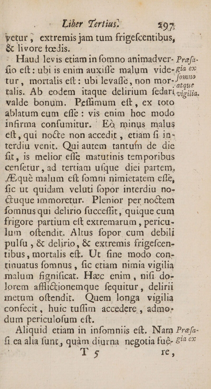 Liber. Tertius; 597 ycetur, extremis jam tum frigefcentibus, &amp; livore fcedis. Haud levis etiam in fomno ahitnadver- Prafa- fio eft: ubi is enim auxiffe malum vide- i2 ex tur, mortalis eft : ubi levaffe, non mor- aen talis. Ab eodem itaque aidisium fedari ;zilia. valde bonum. Peflmum eft, ex toto ablatum eum cfle: vis euim hoc modo infirma confumitur. Eó minus malus eft, qui nocte non accedit , etiám fi in- terdiu venit. Qui autem tantufn de die fit, is melior effe matutinis temporibus ceníetur, ad tertiam uíque diei partem, JE que malum eft fomni nimietatem efle, fic ut quidam veluti fopor interdiu no- Guque immoretur. Plenior per noctem fomnus qui delirio fucceffit, quique cum frigore partium eft extremarum , pericu- lum oftendit. Altus fopor cum debili pulfu , &amp; delirio, &amp; extremis frigefcen- tibus , mortalis ef. Ut fine modo con- tinuatus fomnus , fic etiam nimia vigilia malum fignificat. Hzc enim , nifi. do- lorem afflictionemque fequitur , delirii metum oftendit. Quem longa vigilia confecit, huic tuffim accedere , admo: dum periculofum cít. Aliquid. etiam in infomniis eít. Nam Prefa- ü ea alia funt, quàm diurna negotia fue- £^ &amp;* 5 Ie;