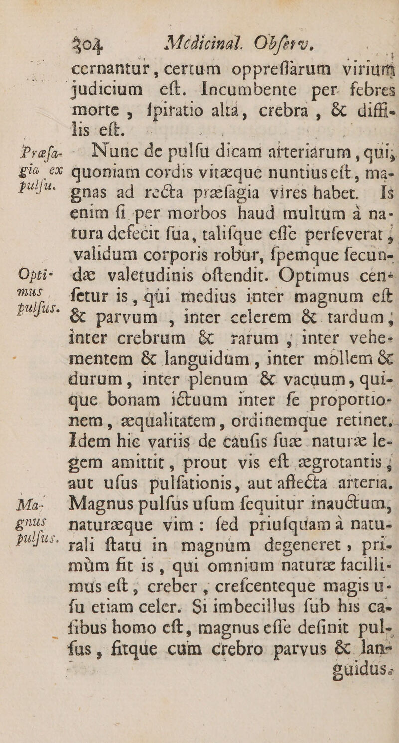 gie ex gulfu. Opti- TIUS pulfus. Ma- gnus pulfus. 304 Mcicinal. Obftv. * cernantur, certum oppreflfarum viriüm morte , Ípiratio altà, crebra , & diffi- lis eft. Nunc de pulfu dicam aiteriarum , qui quoniam cordis vitzeque nuntius cít, ma- gnas ad recta praíagia vires haber. Is enim fi per morbos haud multum à na- tura defecit fua, talifque effe perfeverat j. validum corporis robur, fpemque fecün- dz valetudinis oftendit. Optimus cene fetur is, qüi medius inter magnum eft & parvum , inter celerem & tardum; inter crebrum & rarum , inter vehe- mentem & languidum , inter mollem & durum, inter plenum & vacuum, qui- que bonam iuum inter fe proporto- nem, zequalitatem , ordinemque retinet, Idem hic varus de càufis fuz. naturze le- gem amittit, prout vis cft zegrotantis ; aut ufus pulfationis, aut affecta arteria, Magnus pulfus ufum fequitur inauctum, naturzque vim: fed priufquam à natu- rali ftatu in. magnum degeneret , pri- muüm fit is, qui omnium naturz facilli- mus eft , creber , crefcenteque magis u- fa etiam celer. Si imbecillus füb his ca- fibus homo eft, magnus cííe definit. pul- fus, fitque cum crebro parvus & Jan- euidus;
