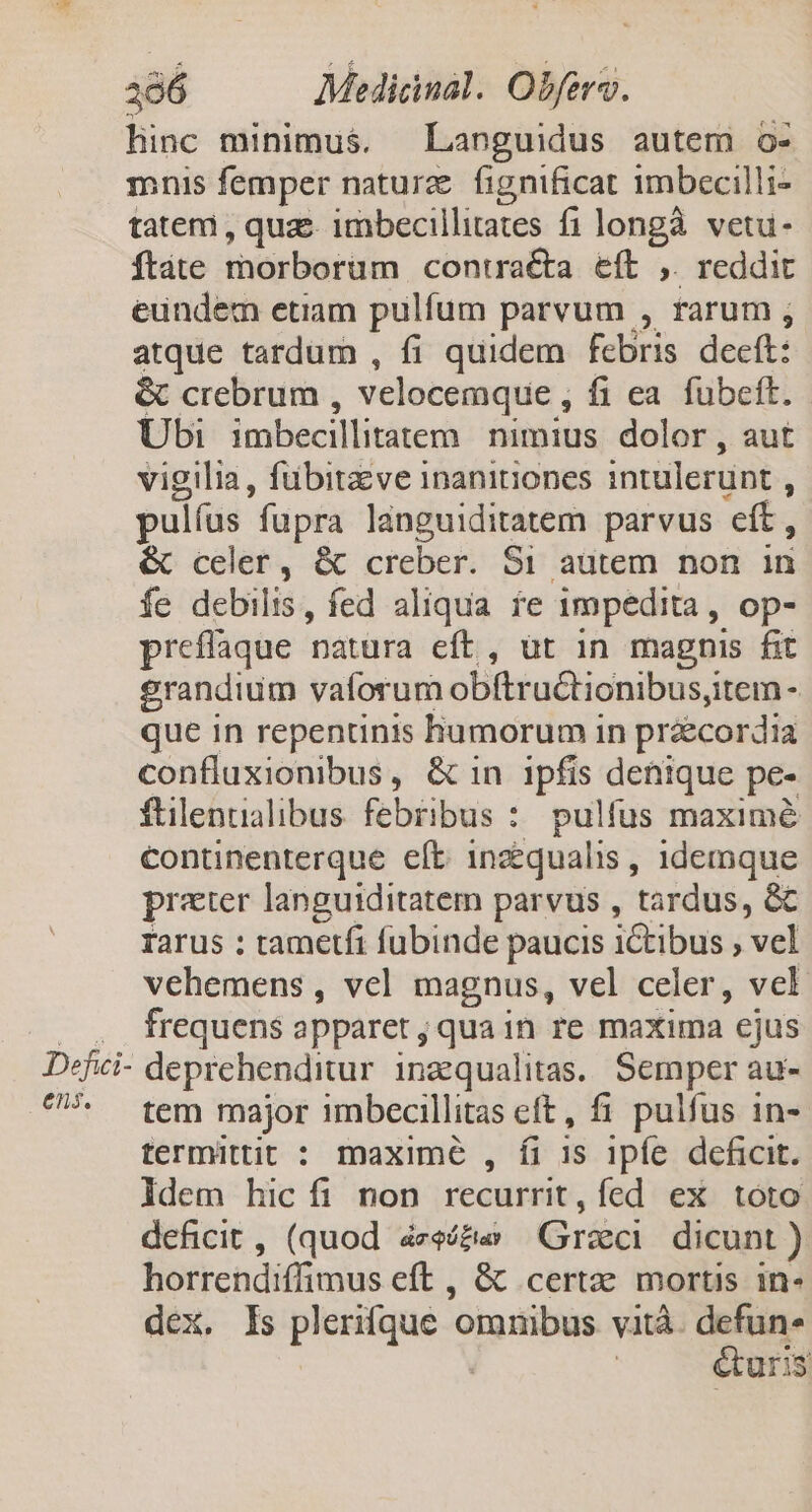 linc minimus. Languidus autem o- mnis femper naturz. fignificat imbecilli- tateri , quae. imbecillitates fi longà. vetu- ftate rnorborum contra&a eft ,. reddit eundem etiam pulfum parvum , rarum ; atque tardum , fi quidem febris deeft: & crebrum , velocemque , fi ea fubeft. Ubi imbecillitatem. nimius dolor, aut vigilia, fübitzve inanitiones intulerunt 3 pul(us füpra lánguiditatem parvus eít, & celer, & creber. S1 autem non in fe debilis, fed aliqua fe impedita, op- preflaque natura eft, üt in magnis fit grandium vaforum obftruétionibus,; item - que in repentinis humorum in práecordia confluxionibus, & in ipfis denique pe- ftilenualibus febribus : pulfus maximé continenterque eft. 1inzqualis , 1demque prater languiditatem parvus , tardus, & rarus : tametfi fubinde paucis ictibus ; vel vehemens , vel magnus, vel celer, vel . frequens apparet ; qua in re maxima ejus Defici- deprehenditur inaequalitas. Semper au- ^ tem major imbecillitas eft, fi pulfus in- termittit : maxime , fi 1s ipfe deficit. ldem hic íi non recurrit, fed ex toto deficit, (quod áze/&w Graci dicunt ) horrendiffimus eft , & certe mortis in- dex. Is ione ads. omnibus vitá. defun. &uris