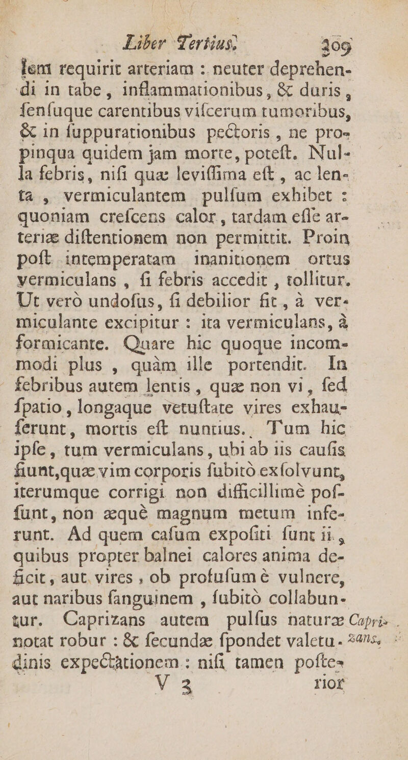 lem requirit arteriam : neuter deprehen- di in tabe, inflammationibus , &amp; duris à fenfuque carentibus vilcerum rumoribus, &amp; in fuppurationibus pectoris , ne pro- pinqua quidem jam morte, poteft. Nul- la febris, nifi que leviffima eft, ac len- ta , vermiculantem pulfum exhibet : quoniam creícens calor, tardam efle ar- teri diftentionem non permittit. Proin poft intemperatam 1naninonem ortus vermiculans , fi febris accedit , tollitur. Ut veró undofüs, fi debilior fit, à ver- miculante excipitur : ita vermiculans, à formicante. Quare hic quoque incom- modi plus , quàm ille portendit. In | febribus autem lentis , quz non vi, fed Ípatio , longaque vetuítate vires exhau- ferunt, mortis eft nunius., Tum hic Ipfe, tum vermiculans , ubi ab iis caufis fiunt,quz vim corporis fübità ex folvunt, iterumque corrigi non difficillime pof- funt, non zqué magnum metum infc- runt. Ád quem cafum expofiti. funr ii, quibus propter balnei calores anima de- ficit , aut. vires , ob profufum é vulnere, aut naribus fanguinem , fubitó collabun- tur. Caprizans autem pulíus natura Capri. . notat robur : &amp; fecunda fpondet valetu. 24s dinis expectàtionem : nifi tamen pofte- V 3 rior