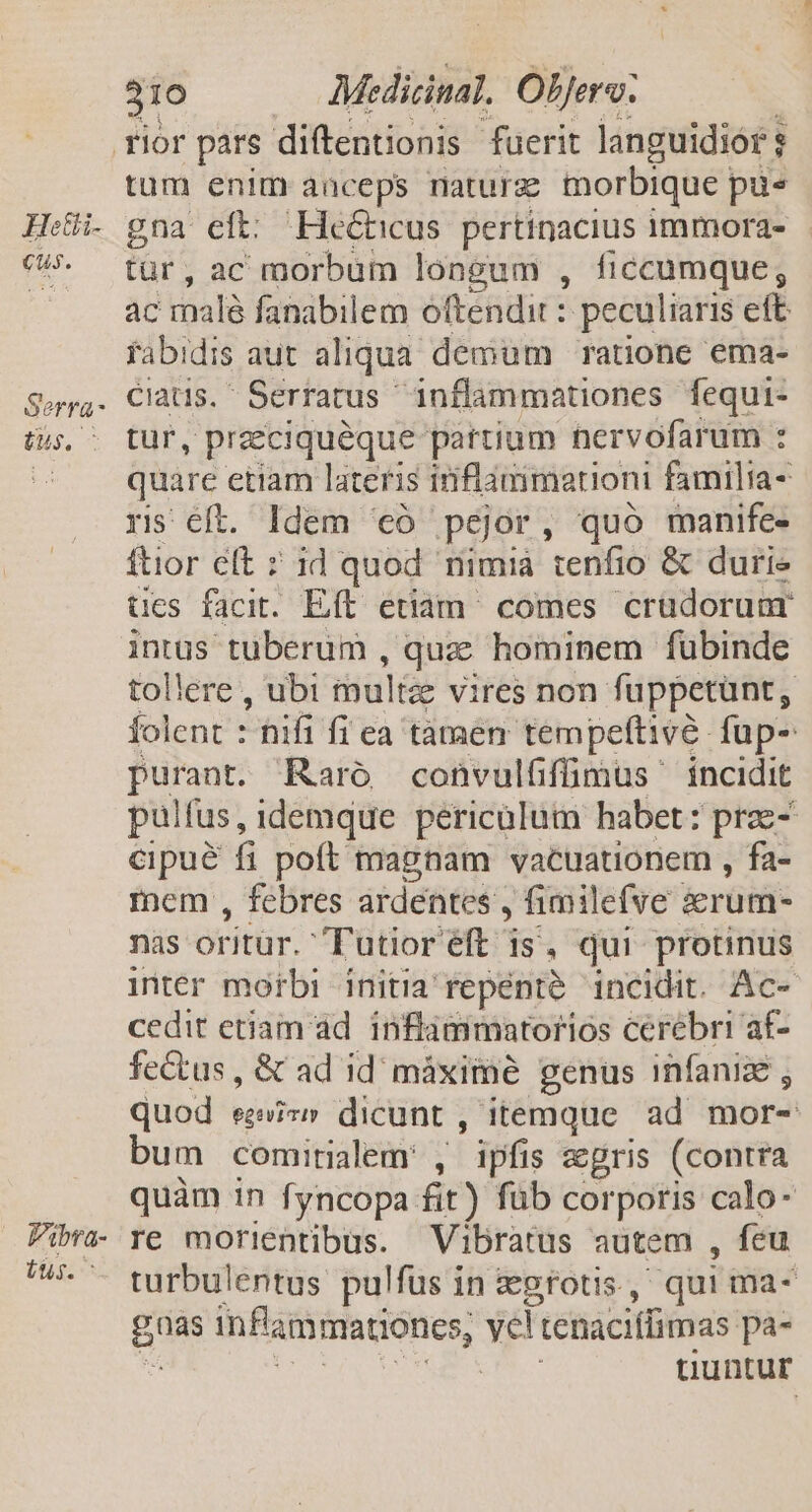 Hetii- Cus. Serra - tus. ^ Vibra- Uus. 310 Medicinal. Oljerv. tum enim anceps maturz morbique pu gna eft: Hecticus. pertinacius immora- tür, ac morbum longum , ficcumque; ac malé fanabilem oftendit : peculiaris eft fabi dis aut aliqua demum ratione ema- ciatis. Serratus. inflammationes fequi- tur, preeciquéque partium nervofarum : quare etiam lateris inflammation familia- ris éft. Idem '€ó pejor, quo manife- ftior eft » id quod nimià ienfio &amp; durie ües facit. Eft etiam^ comes crüdorunr intus tuberum , quac hominem fübinde tollere , ubi multze vires non fuppetunt, folent :  hifi fi ea tamen tempeftive fup- r2 Raro convulffümus íncidit pulfus, idemque pericülutn habet: prae cpué f poft magnam vacuationem , fa- inem , febres ardentes , fimilefve serum- nas oritür. Tutioréft is, qui protinus inter morbi initia repente incidit. Ac- cedit etiam ad. inflàmmatorios cerebri af- fectus, &amp; ad id máximé genus infanize , quod egi» dicunt , itemque ad mor- bum comirialem: , ipfis &amp;gris (contra quàm in fyncopa fit) füb corporis calo- re morientibus. Vibratus autem , fcu turbulentus pulfus in zegrotis, qui ma- pue infammationes, Y8 tenaciífimas pa- uuntur