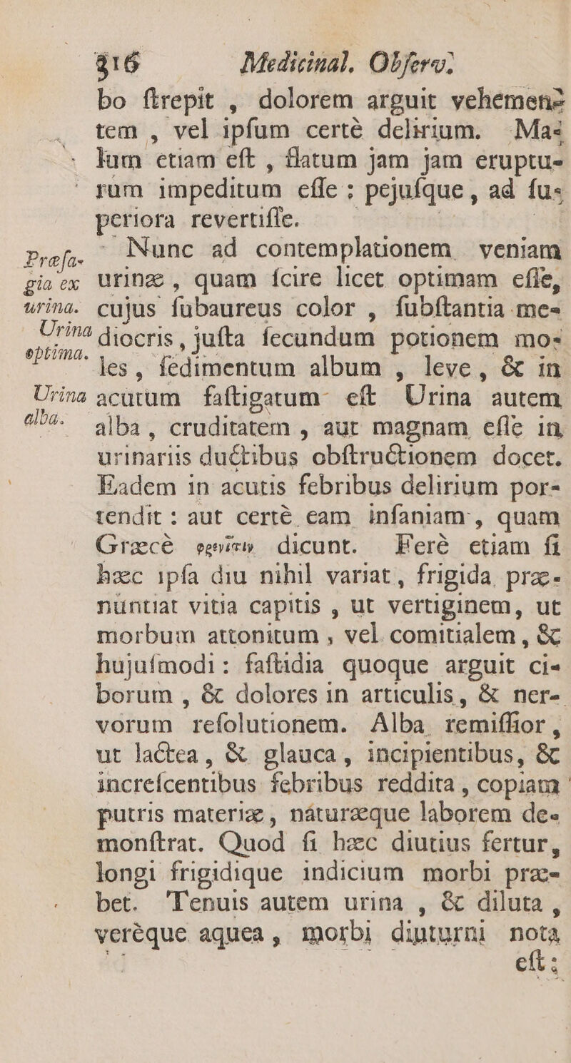 bo ftrepit , dolorem arguit vehemenz tem , vel ipfum certé delirium. . Mas lum etiam eft , flatum jam jam eruptu-  yum impeditum efe ; pejufque , ad fu- periora revertifle. Prafa- Nunc ad contemplauonem — veniam gia ex uring , quam ícire licet optimam efie, urina. cujus fübaureus color , fubftantia me- 5774 diocris , jufta fecundum potionem mo: Bom As , ledimentum album , leve, &amp; in Urina acatum faftigatum- eft. Urina. autem ^*. ba. cruditatem , aut magnam efle in urinariis du&amp;tibus obftructionem docet. Eadem in acutis febribus delirium por- tendit : aut certé eam infaniam:, quam Gracé ees» dicunt. Feré etiam fi hec ipfa diu nihil. variat, frigida. prz- nüntiat vitia capitis , ut vertiginem, ut morbum attonitum , vel comitialem, s hujufmodi: faftidia quoque arguit ci- borum , &amp; dolores in articulis, &amp; ner-. vorum refolutionem. Alba remiffior, ut lactea, &amp; glauca, incipientibus, &amp; increfcentibus. febribus reddita , copiata - putris materie , náturaeque laborem de« monfítrat. Quod fi hzc diutius fertur, longi frigidique. indicium. morbi prae bet. 'lTenuis autem urina , &amp; diluta, veréque aquea, morbi dinturni nor eii.