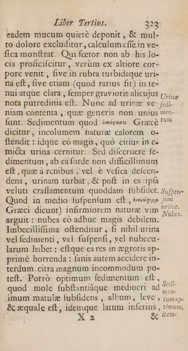 eadem mucum quieté deponit , &amp; mul- to dolore excluditur, calculum cffe in ve- fica monftrat. Qui fcetor non ab his lo- cis proficifcitur, verüm ex altiore cor- ra eft, five etiam (quod rarius fit) in te- nui atque clara , femper gravioris alicujus Uri na niam contenta , qux generis non. unius funt. Bstiumintum quod $e Grscé dicitur, incolumem natuix calorem o- ftendit : idqüc eo magis, quO citus in e« micta urina cernitur. - Sed diícernere fe- dimentum , ab eaforde non difficilbmum eft , quz à renibus , vel. &amp; vefica defcen- dens, urinam türbat ; &amp; poft in ca 1pía veluti craflamentum quoddam fübfidet. Quod in medio fufpeníum eft , &amp;eseua Grzci dicunt) infirmiorera natura vim arguit : nubes có adhuc magis debilem. Ilmbecilifüma oftenditur , fi nihil uriria vel fedimenti , vel. fufpenfi, yel nubecu- larum habet: eftque cares iD zegrotis ap- primé horrenda : fanis autem accidere in- terdum citra magnum incommodum po- teft. Porró optimum fedimentüm | eft, quod mole fubftanniáque mediocri ad imum matulz fubfidens ,. albam, leve , &amp; zquale eft, idemque Jatum inferius X2 &amp; 75€. tus Sufpens Jj un urina. ANubes. Sedi- qmen- tum op- timum, it en.