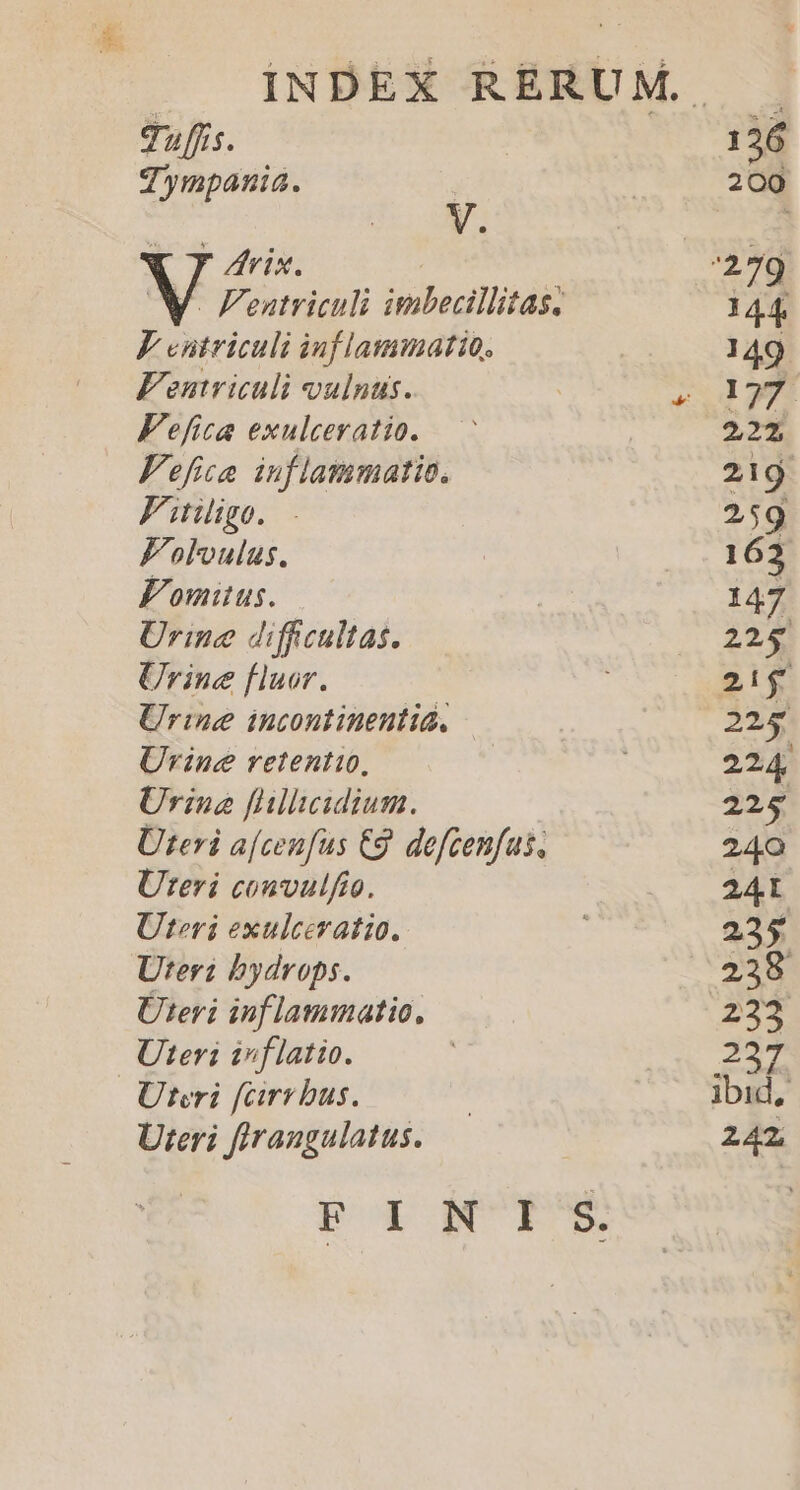 Zympania. V. Y y Vix. F eutriculi inflammatio, Fentriculi vulnus. Fefica exulceratio. Fefia inflammatio. Fiiige. - Folvulus. Fomitus. — Urine diffcultas. Urine fluor. Urine incontinenti, Üvine retenti, Urine flleidium. Uteri a[cenfus Eg. defcenfas, Uteri convulfto. Uteri exulceratio. Uter bydrops. Üteri inflammatio, Uter: inflatio. Uteri [cirrbus. Uteri firangulatus. T. 200 144 149 177. 2,21, 219 2 59 163 147 225 21$ 225 224 225 240 241 235 238 255 ibit 242