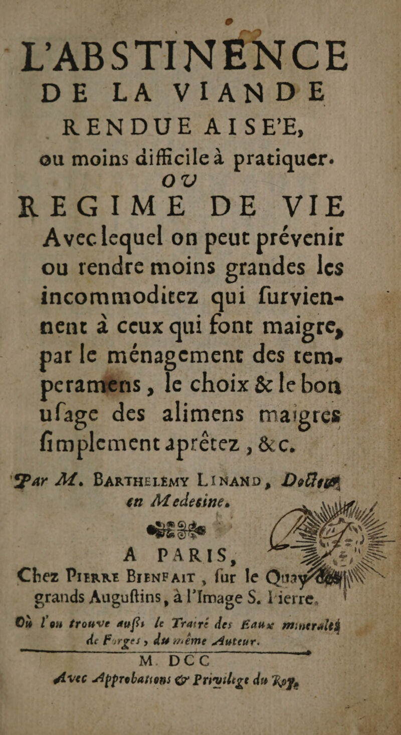 L'ABSTINEÉNCE DE LA VIAND'E RENDUE AISE'E, ou moins difficile à pratiquer. | OV REGIME DE VIE | Avec lequel on peut prévenir ou rendre moins grandes les incommoditez qui furvien- nenc à ceux qui font maigre, par le ménagcment des tem. peramèns , le choix &amp;lebon ufage des alimens maigres fimplement aprétez , &amp;c, ‘Par ML, BartTHEïEMY LINAND, Dolfs en Medesine, WU. % nr, A PARIS, Z QI SS RS Chez Pierre BrENFAIT , fur le Quay 8 l\ grands Auguftins, à l'Image S, l'ierre, {5 Où l'on trouve auffs le Trairé des Eaux mineraltf FN de Forges, du mème Auteur. j M. DCC :° PUR Avec Approbarons @ Privilege du Roy, | lé