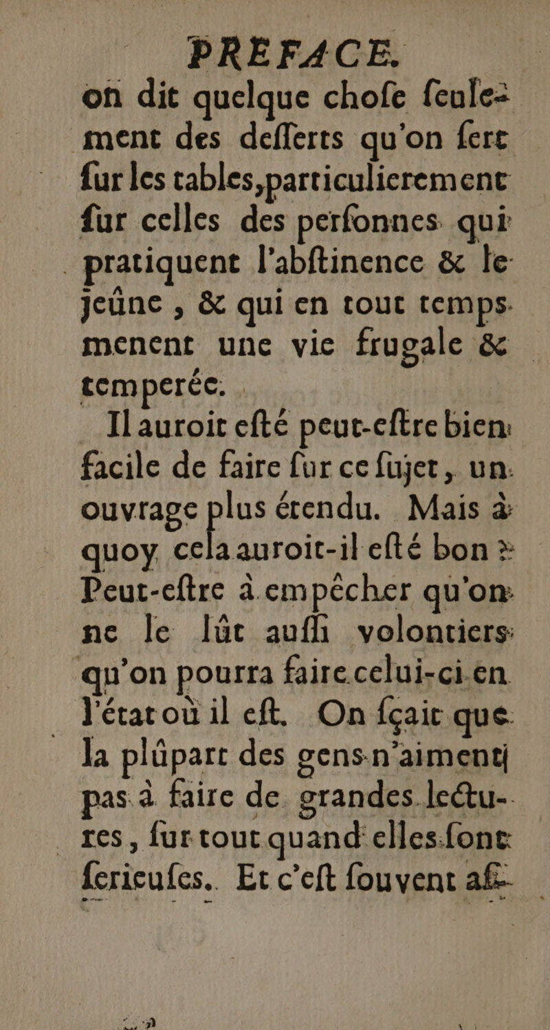 on dit quelque chofe fcule: ment des defferts qu'on ferc fur les tables,particulierement fur celles des perfonnes qui pratiquent l'abftinence &amp; le: jeûne , &amp; qui en tout temps. menent une vice frugale F. temperéc. . Ilauroit efté peut-cftre bien: facile de faire fur ce fujet, un: ouvrage pi étendu. Mais à quoy. cela auroit-il efté bon Peut-cftre à. empécher qu'on ne le Ilüût auf volontiers: qu’on pourra faire celui-ci.en l'étarou il ft. On fçait que la plüpart des gens-n’aimenti pas à faire de grandes le@u- res, furtout quand elles.fonc: fericufes.. Et c’eft fouvent af