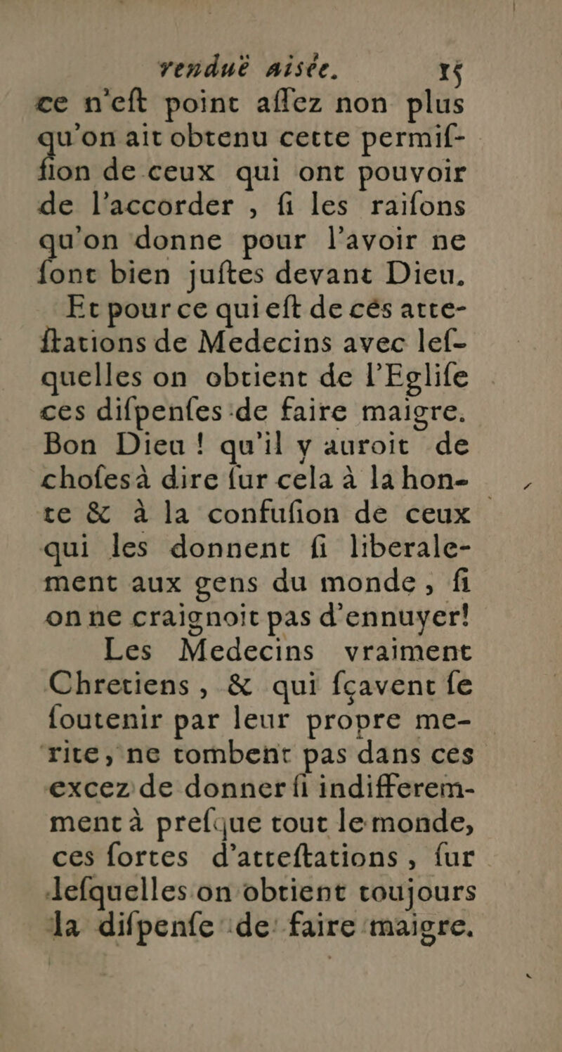 ce n'eft point aflez non plus see ait obtenu cette permif- fion de ceux qui ont pouvoir de l’accorder , fi les raiïfons qu'on donne pour l'avoir ne font bien juftes devant Dieu. Et pour ce quieft de cés atte- ftations de Medecins avec lef- quelles on obtient de l’Eglife ces difpenfes de faire maigre. Bon Dieu! qu'il y auroit de chofes à dire {ur cela à la hon- te & à la confufon de ceux qui les donnent fi liberale- ment aux gens du monde, fi on ne craignoit pas d'ennuyer! Les Medecins vraiment Chretiens, & qui fçaventc fe foutenir par leur propre me- rite, ne tombent pas dans ces excez de donner fi indifferem- ment à prelque tout lemonde, ces fortes d’atreftations, fur Jefquelles on obtient toujours da difpenfe de: faire maigre.