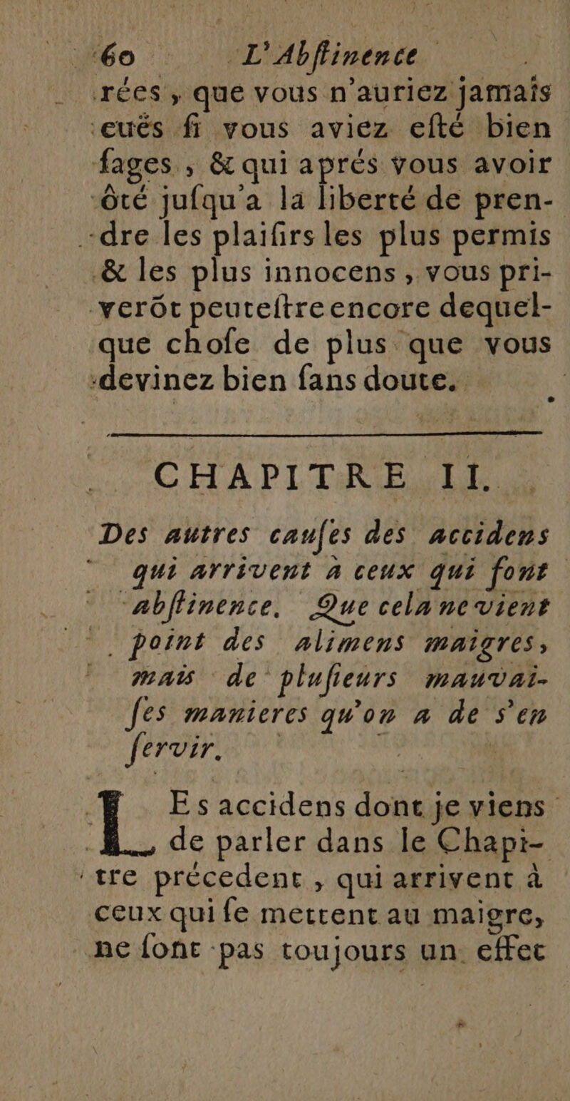 ‘60 “L'Abffinence | rées , que vous n’auriez jamais ‘eués fi vous aviez efté bien fages , &amp; qui aprés vous avoir -ôté jufqu'a la liberté de pren- dre les plaifirsles plus permis &amp; les plus innocens, vous pri- vert peuteitreencore dequel- que chofe de plus que vous -devinez bien fans doute. | CHAPITRE Il. Des autres caufes des accidens “qui arrivent à ceux qui font “abffinence. Que cela nevient point des alimens maigres, mais de plufieurs mauvai. fes manieres qu'on à de S'en À AAC LENS  : TL E s accidens dont je viens de parler dans le Chapi- tre précedent , qui arrivent à ceux qui fe metrent au maigre, ne font pas toujours un efFec +